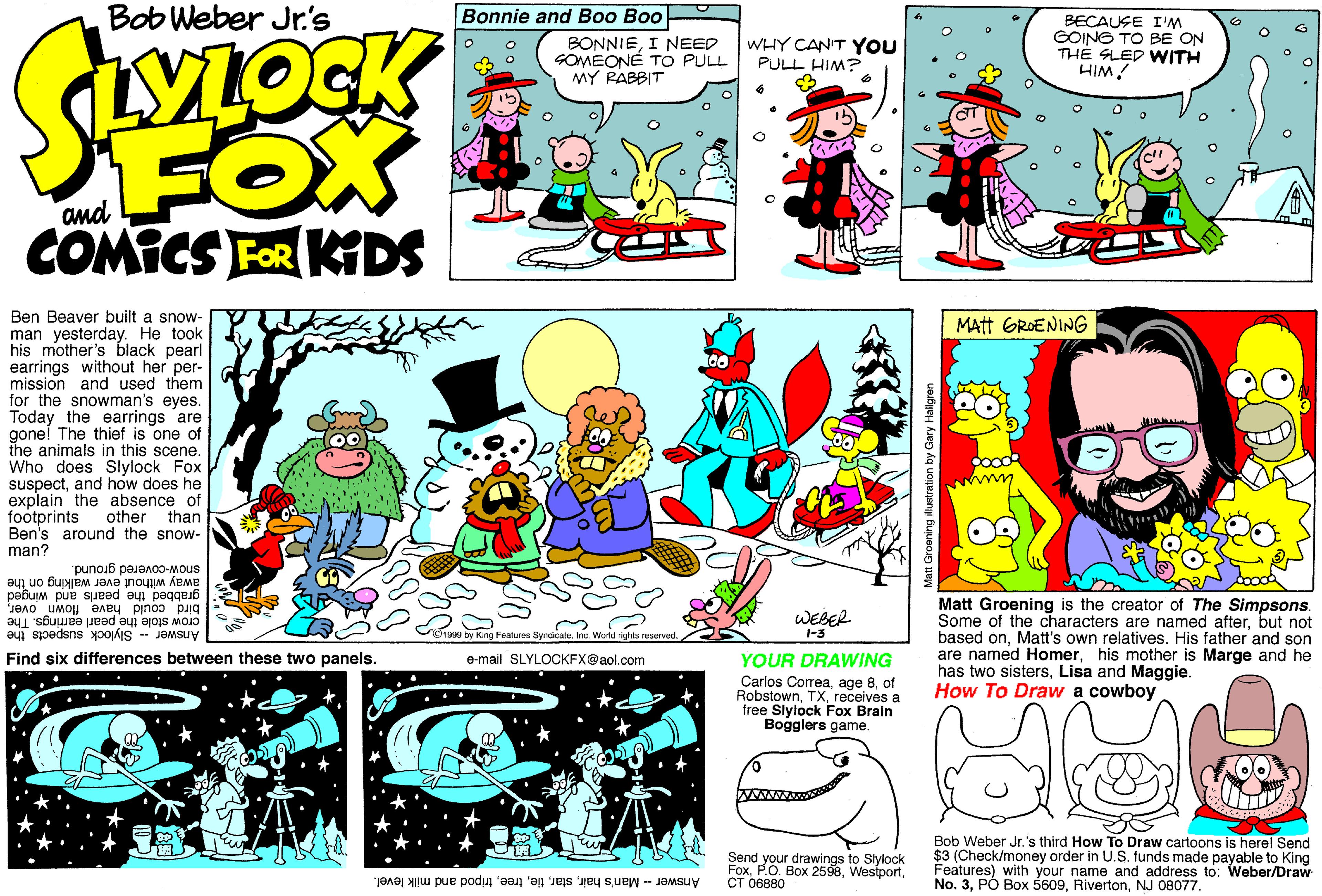 Sharing OCR: Bob Weber Jr.'s Bonnie and Boo Boo BONNIEI NEED SOMEONÉ TO PULL MY RABBIT BECAUSE I'M GOING TO BE ON TH? SLED WITH HIM! WHY CAN'T YOU PULL HIM? FOX COMICS FOR KIDS Ben Beaver built a snow- man yesterday. He took his mother's black pearl earrings without her per- mission and used them for the snowman's eyes. Today the earrings are gone! The thief is one of the animals in this scene. Who does Slylock Fox suspectand how does he explain the absence of footprints Ben's around the snow- man? MAtt GROENING other than snow-covered ground. away without ever walking on the grabbed the pearls and winged Matt Groening is the creator of The Simpsons. Some of the characters are named afterbut not based onMatt's own relatives. His father and son are named Homerhis mother is Marge and he has two sistersLisa and Maggie. How To Draw a cowboy crow stole the pearl earrings. The Answer - Slylock suspects the WEBER bird could have flown overIne. Worki rights 1-3 Find six differences between these two panels. YOUR DRAWING Carlos Correaof Robstownr e-mail SLYLOCKFX@aol.com receives free Slylock Fox Brain Bogglers game. Send your drawings to Slylock Foxtripod and milk level. ?? ?6880 Bob Weber Jr.'s third How To Draw cartoons is here! Send $3 (Check/money order in U.S. funds made payable to King Features) with your name and address to: Weber/Draw NoNJ 08077. Bob Weber Jr.'s Bonnie and Boo Boo BONNIEI NEED SOMEONÉ TO PULL MY RABBIT BECAUSE I'M GOING TO BE ON TH? SLED WITH HIM! WHY CAN'T YOU PULL HIM? FOX COMICS FOR KIDS Ben Beaver built a snow- man yesterday. He took his mother's black pearl earrings without her per- mission and used them for the snowman's eyes. Today the earrings are gone! The thief is one of the animals in this scene. Who does Slylock Fox suspectand how does he explain the absence of footprints Ben's around the snow- man? MAtt GROENING other than snow-covered ground. away without ever walking on the grabbed the pearls and winged Matt Groening is the creator of The Simpsons. Some of the characters are named afterbut not based onMatt's own relatives. His father and son are named Homerhis mother is Marge and he has two sistersLisa and Maggie. How To Draw a cowboy crow stole the pearl earrings. The Answer - Slylock suspects the WEBER bird could have flown overg Features SyndicateIne. Worki rights 1-3 Find six differences between these two panels. YOUR DRAWING Carlos Correaage 8of Robstownr e-mail SLYLOCKFX@aol.com receives free Slylock Fox Brain Bogglers game. Send your drawings to Slylock FoxPO. Box 2598AnswerMan's hairtripod and milk level. ?? ?6880 Bob Weber Jr.'s third How To Draw cartoons is here! Send $3 (Check/money order in U.S. funds made payable to King Features) with your name and address to: Weber/Draw No3. PÓ Box 5609NJ 08077.