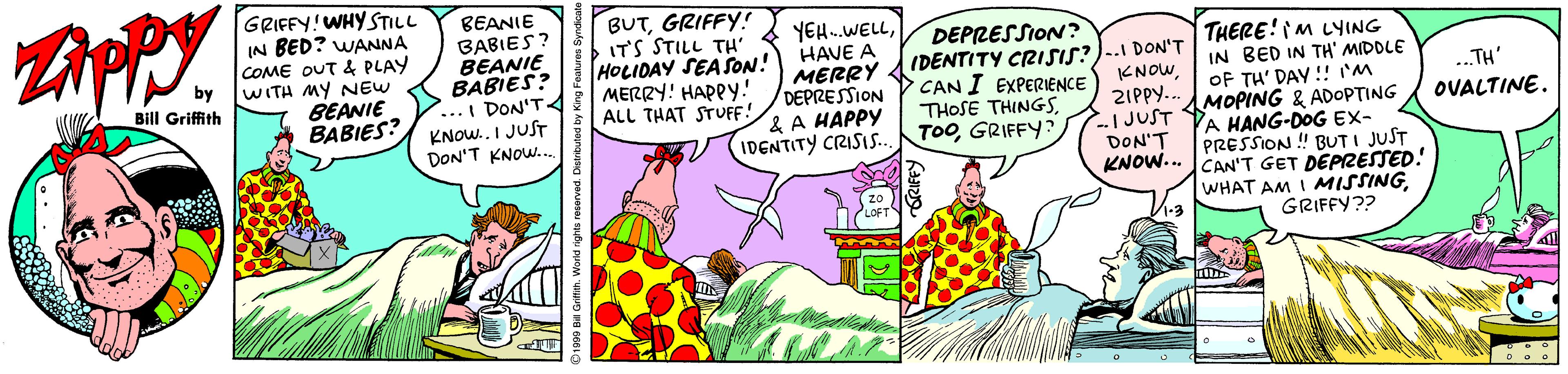 Humour OCR: GRIFFY!WHY STILL IN BED? WANNA COME OUT & PLAY by BEANIE BABIES? BEANIE BABIES? ...I DON'T KNOW.. I JUST DON'T KNOW. BUTGRIFFY! ITS STILL TH' HOLIDAY SEASON! MERRY! HAPPY.! ALL THAT STUFF! YEH.WELLHAVE A MERRY DEPRESSION & A HAPPY IDENTITY CRISIS. DEPRESSION? IDENTITY CRISIS?)-.I DON'T CAN I EXPERIENCE THOSE THINGSGRIFFY? THERE!M LYING IN BED IN TH' MIDDLE OF TH' DAY !! M MOPING & ADOPTING A HANG-DOG EX- PRESSION ! BUTI JUST WITH MY NEW BEANIE BABIES? Bill Griffith KNOW 21PPY.. -I JUST DON'T KNOW.. CAN'T GET DEPRESSED! ..TH' OVALTINE. WHAT AM I MISSINGGRIFFY?? LOFT GRIFFY!WHY STILL IN BED? WANNA COME OUT & PLAY by BEANIE BABIES? BEANIE BABIES? ...I DON'T KNOW.. I JUST DON'T KNOW. BUTGRIFFY! ITS STILL TH' HOLIDAY SEASON! MERRY! HAPPY.! ALL THAT STUFF! YEH.WELLHAVE A MERRY DEPRESSION & A HAPPY IDENTITY CRISIS. DEPRESSION? IDENTITY CRISIS?)-.I DON'T CAN I EXPERIENCE THOSE THINGSGRIFFY? THERE!M LYING IN BED IN TH' MIDDLE OF TH' DAY !! M MOPING & ADOPTING A HANG-DOG EX- PRESSION ! BUTI JUST WITH MY NEW BEANIE BABIES? Bill Griffith KNOW 21PPY.. -I JUST DON'T KNOW.. CAN'T GET DEPRESSED! ..TH' OVALTINE. WHAT AM I MISSINGGRIFFY?? LOFT
