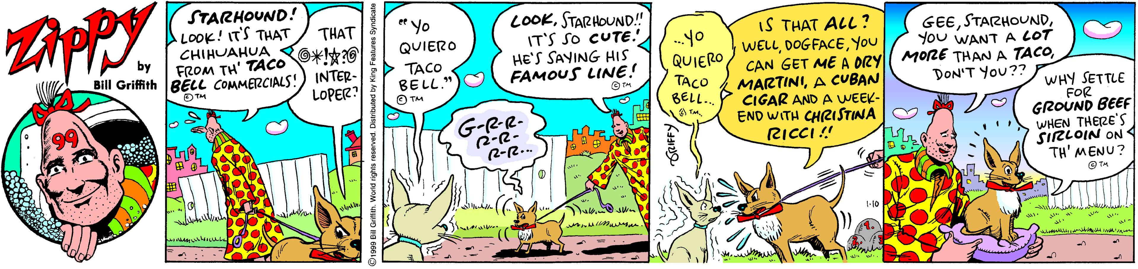 Fiction OCR: STARHOUND! LOOK! IT'S THAT CHIHUAHUA FROM TH' TACO *0 LOOKSTARHOUND!" IT'S SO CUTE. HE'S SAYING HIS FAMOUS LINE! THAT * Yo IS THAT ALL ? WELLYou CAN GET ME A DRYl MORE THAN A TACOA CUBAN CIGAR AND A WEEK- END WITH CHRISTINA RICCI ! GEEYOu WANTA LOT QUIERO Bill Griffith BELL COMMERCIALS! OTM INTER- LOPER? TACO BELL. O TM QUIERO TACO BELL. DON'T You?? WHY SETTLE FOR GROUND BEEF WHEN THERE'S SIRLOIN ON TH' MENU? G-RR- -(( STARHOUND! LOOK! IT'S THAT CHIHUAHUA FROM TH' TACO *0 LOOKSTARHOUND!" IT'S SO CUTE. HE'S SAYING HIS FAMOUS LINE! THAT * Yo IS THAT ALL ? WELLYou CAN GET ME A DRYl MORE THAN A TACOA CUBAN CIGAR AND A WEEK- END WITH CHRISTINA RICCI ! GEEYOu WANTA LOT QUIERO Bill Griffith BELL COMMERCIALS! OTM INTER- LOPER? TACO BELL. O TM QUIERO TACO BELL. DON'T You?? WHY SETTLE FOR GROUND BEEF WHEN THERE'S SIRLOIN ON TH' MENU? G-RR- -((