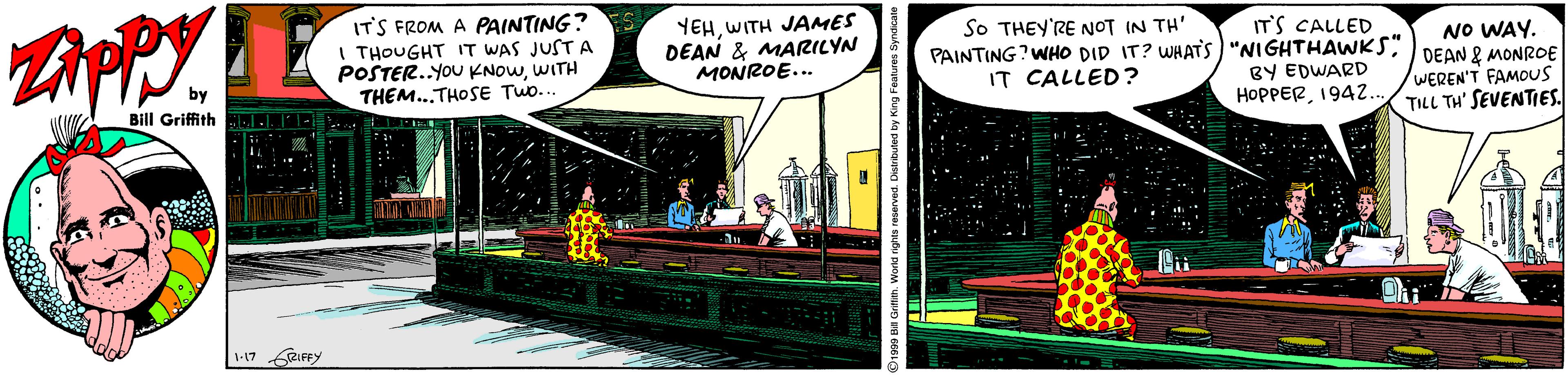 Humour OCR: IT'S FROM A PAINTING? I THOUGHT IT WAS JUST A POSTER..YOU KNOWWITH THEM...THOSE TWo.. YEHWITH JAMES DEAN & MARILYN MONROE... SO THEY'RE NOT IN TH' IT'S CALLED PAINTING?WHO DID IT? WHATS) "NIGHTHAWKS" BY EDWARD HOPPER194.. NO WAY. DEAN & MONROE WEREN'T FAMOUS TILL TH' SEVENTIES. IT CALLED? Bill Griffith 1-17 RIFRY IT'S FROM A PAINTING? I THOUGHT IT WAS JUST A POSTER..YOU KNOWWITH THEM...THOSE TWo.. YEHWITH JAMES DEAN & MARILYN MONROE... SO THEY'RE NOT IN TH' IT'S CALLED PAINTING?WHO DID IT? WHATS) "NIGHTHAWKS" BY EDWARD HOPPER194.. NO WAY. DEAN & MONROE WEREN'T FAMOUS TILL TH' SEVENTIES. IT CALLED? Bill Griffith 1-17 RIFRY