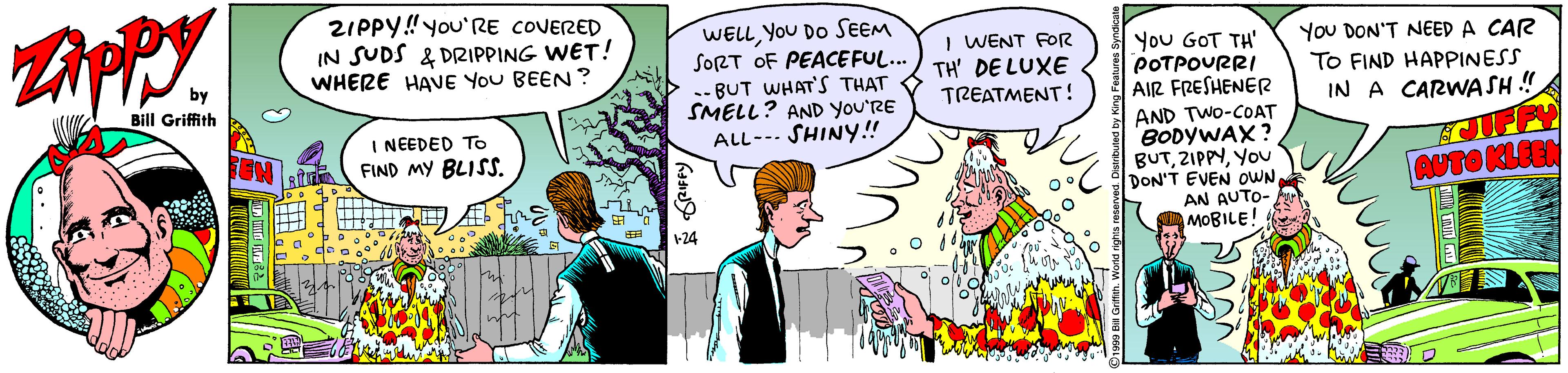 Parallel OCR: ZIPPY!you'RE COVERED IN SUDS & DRIPPING WET! WHERE HAVE YoU BEEN? WELLYoU DO SEEM SORT OF PEACEFUL... .- BUT WHAT'S THAT SMELL? AND you'RE ALL--- SHINY!! I WENT FORR TH' DE LUXE TREATMENT! You GOT TH' POTPOURRI AIR FRESHENER You DON'T NEED A CAR TO FIND HAPPINESS Bill Griffith IN A CARWASH !! AND TWO-COAT BODYWAX? BUTYou DON'T EVEN OWN AN AUTO- MOBILE! I NEEDED To FIND MY BLISS. AUTO KLEEN +24 ZIPPY!you'RE COVERED IN SUDS & DRIPPING WET! WHERE HAVE YoU BEEN? WELLYoU DO SEEM SORT OF PEACEFUL... .- BUT WHAT'S THAT SMELL? AND you'RE ALL--- SHINY!! I WENT FORR TH' DE LUXE TREATMENT! You GOT TH' POTPOURRI AIR FRESHENER You DON'T NEED A CAR TO FIND HAPPINESS Bill Griffith IN A CARWASH !! AND TWO-COAT BODYWAX? BUTYou DON'T EVEN OWN AN AUTO- MOBILE! I NEEDED To FIND MY BLISS. AUTO KLEEN +24