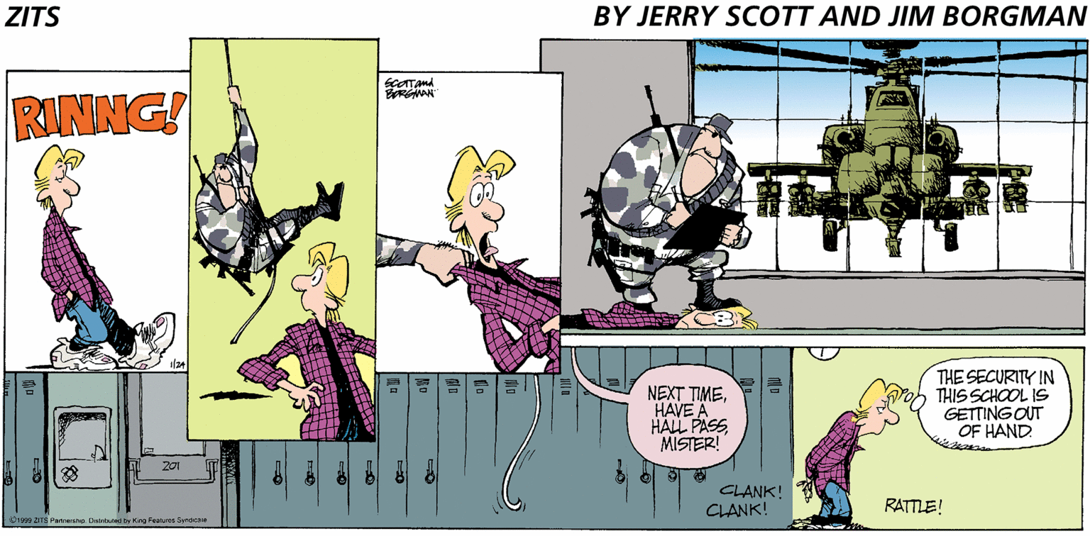 Illustration OCR: ZITS BY JERRY SCOTT AND JIM BORGMAN SCATand EREMAN RINNG! NEXT TIMEHAVE A HALL PASS MISTER! THE SECURITY IN THIS SCHOOL 1S GETTING OUT OF HAND. 201 CLANK! CLANK! RATTLE! 01999 ZITS Pamersno. Distriouned by King Featuros Synacae ZITS BY JERRY SCOTT AND JIM BORGMAN SCATand EREMAN RINNG! NEXT TIMEHAVE A HALL PASS MISTER! THE SECURITY IN THIS SCHOOL 1S GETTING OUT OF HAND. 201 CLANK! CLANK! RATTLE! 01999 ZITS Pamersno. Distriouned by King Featuros Synacae