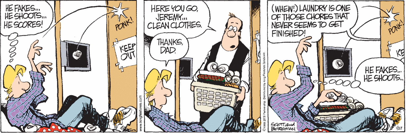 Comic book OCR: HE FAKES. HE SHOOTS. HESCORES! HERE YOU GOJEREMY.. CLEAN CLOTHES. (WHEW!) LAUNDRYIS ONE OF THOSE CHORES THAT NEVER SEEMSTO GET FINISHED! PONK! KEEP OUT THANKSDAD. PONKY KE HE FAKES. HE SHOOTS. hA ? ?nr SGOTTand BOREMAN 27 HE FAKES. HE SHOOTS. HESCORES! HERE YOU GOJEREMY.. CLEAN CLOTHES. (WHEW!) LAUNDRYIS ONE OF THOSE CHORES THAT NEVER SEEMSTO GET FINISHED! PONK! KEEP OUT THANKSDAD. PONKY KE HE FAKES. HE SHOOTS. hA ? ? nr SGOTTand BOREMAN 27