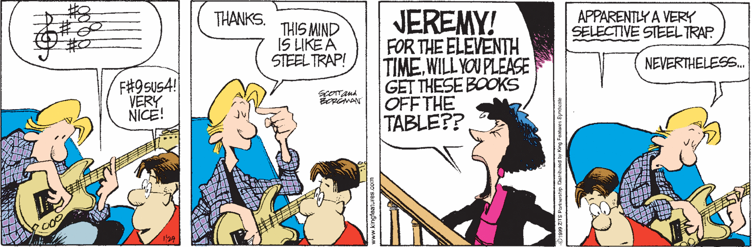 Publication OCR: JEREMY! FOR THE ELEVENTH TIMEWILL YOU PLEASE GET THESE BOOKS OFF THE TABLE? THANKS. APPARENTLY A VERY SELECTIVE STEEL TRAP THIS MIND IS LIKE A STEEL TRAP! NEVERTHELES.. F#9sus4! VERY NICE! JEREMY! FOR THE ELEVENTH TIMEWILL YOU PLEASE GET THESE BOOKS OFF THE TABLE? THANKS. APPARENTLY A VERY SELECTIVE STEEL TRAP THIS MIND IS LIKE A STEEL TRAP! NEVERTHELES.. F#9sus4! VERY NICE!