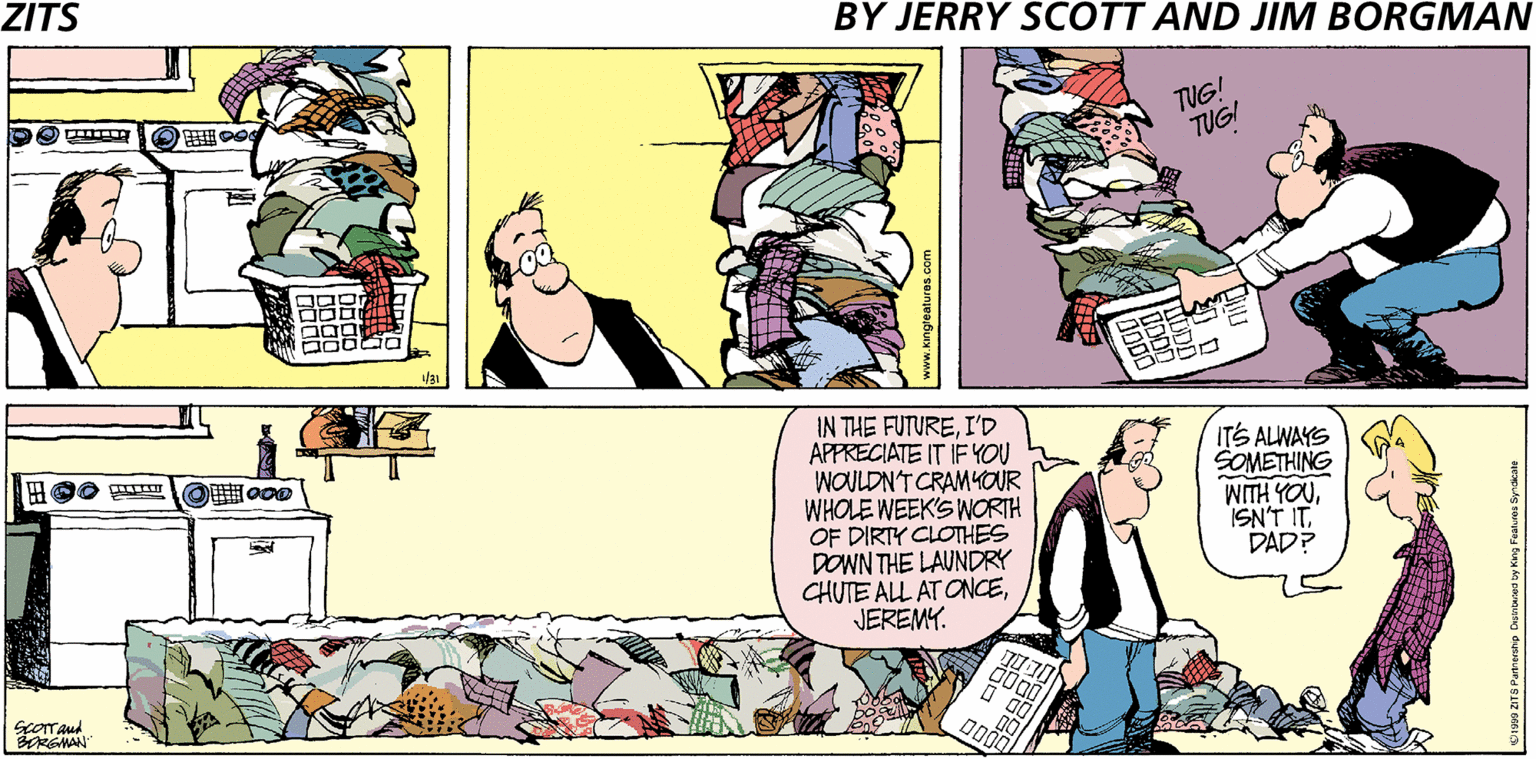 Fictional character OCR: ZITS BY JERRY SCOTT AND JIM BORGMAN TUG! TUGI IN THE FUTUREI'D APPRECIATE IT IF YOU WOULDN'T CRAM4OUR WHOLE WEEK'S WORTH OF DIRTY CLOTHES DOWN THE LAUNDRY CHUTE ALL AT ONCEJEREMY. ITS ALWAYS SOMETHING WITH YOUISN'T IT. DAD? O o00 ScOTAud RGMAN ZITS BY JERRY SCOTT AND JIM BORGMAN TUG! TUGI IN THE FUTUREI'D APPRECIATE IT IF YOU WOULDN'T CRAM4OUR WHOLE WEEK'S WORTH OF DIRTY CLOTHES DOWN THE LAUNDRY CHUTE ALL AT ONCEJEREMY. ITS ALWAYS SOMETHING WITH YOUISN'T IT. DAD? O o00 ScOTAud RGMAN