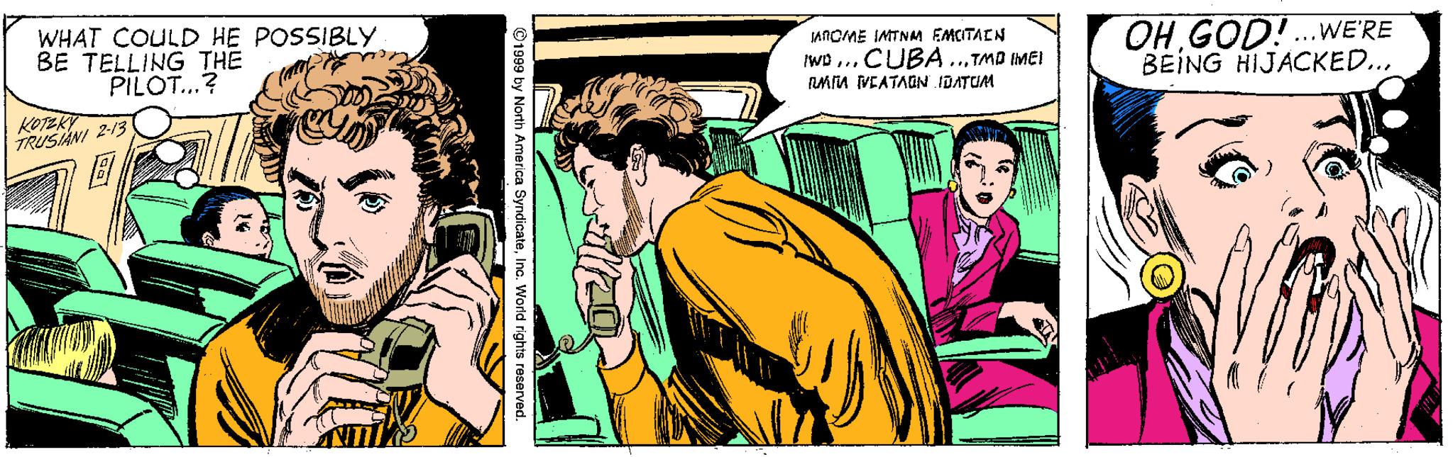 Publication OCR: WHAT COULD HE POSSIBLY BE TELLING THE PILOT...? JANOME IMTNAM EMCTAEN OHGOD!.wE'RE BEING HIJACKED... Iwp ...CUBA..TMO IMEI FMM VEATAGN IDATUM KOTEKY TRUSNI 2-13 ©1999 by North America SyndicateIna. World rights reserved. WHAT COULD HE POSSIBLY BE TELLING THE PILOT...? JANOME IMTNAM EMCTAEN OHGOD!.wE'RE BEING HIJACKED... Iwp ...CUBA..TMO IMEI FMM VEATAGN IDATUM KOTEKY TRUSNI 2-13 ©1999 by North America SyndicateIna. World rights reserved.