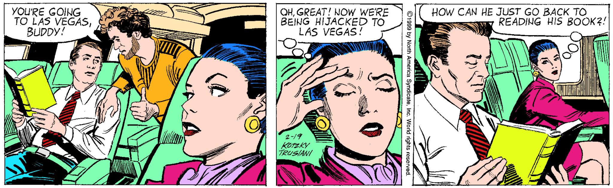Jaw OCR: YOU'RE GOING TO LAS VEGASBUDDY! OHGREAT! NOW WE'RE BEING HIJACKED TO LAS VEGAS! HOW CAN HE JUST GO BACK TO READING HIS BOOK?! 2-19 KO?KY TRUSIANI 91999 by North Amarica SyndicateInc. World rights reserve YOU'RE GOING TO LAS VEGASBUDDY! OHGREAT! NOW WE'RE BEING HIJACKED TO LAS VEGAS! HOW CAN HE JUST GO BACK TO READING HIS BOOK?! 2-19 KO ? KY TRUSIANI 91999 by North Amarica SyndicateInc. World rights reserve