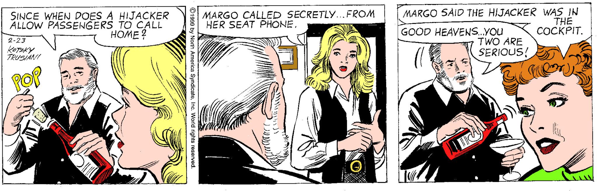 Line OCR: SINCE WHEN DOES A HIJACKER ALLOW PASSENGERS TO CALL HOME? MARGO CALLED SECRETLY...FROM HER SEAT PHONE MARGO SAID THE HIJACKER WAS IN THE COCKPIT. 2-23 KOTEKY TRUSIANI GOOD HEAVENS.YOu TWO ARE SERIOUS! ©1999 by North America SyndicateInc. World rights reserved SINCE WHEN DOES A HIJACKER ALLOW PASSENGERS TO CALL HOME? MARGO CALLED SECRETLY...FROM HER SEAT PHONE MARGO SAID THE HIJACKER WAS IN THE COCKPIT. 2-23 KOTEKY TRUSIANI GOOD HEAVENS.YOu TWO ARE SERIOUS! ©1999 by North America SyndicateInc. World rights reserved