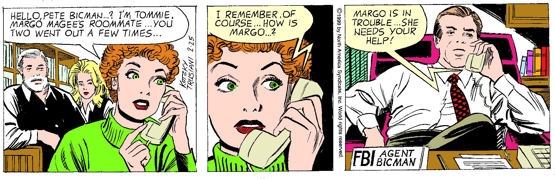 Jaw OCR: HELLOPETE BICMAN.? I'M TOMMIE. MARGO MAGEES ROOMMATE ...YOU TWO WENT OUT A FEW TIMES... I REMEMBER.OF COURSE... HOW IS MARGO..? MARGO IS IN TROUBLE..SHE NEEDS YOUR HELP! AGENT FBI BICMAN ©1999 by North America SyndicateInc. World rights HELLOPETE BICMAN.? I'M TOMMIE. MARGO MAGEES ROOMMATE ...YOU TWO WENT OUT A FEW TIMES... I REMEMBER.OF COURSE... HOW IS MARGO..? MARGO IS IN TROUBLE..SHE NEEDS YOUR HELP! AGENT FBI BICMAN ©1999 by North America SyndicateInc. World rights