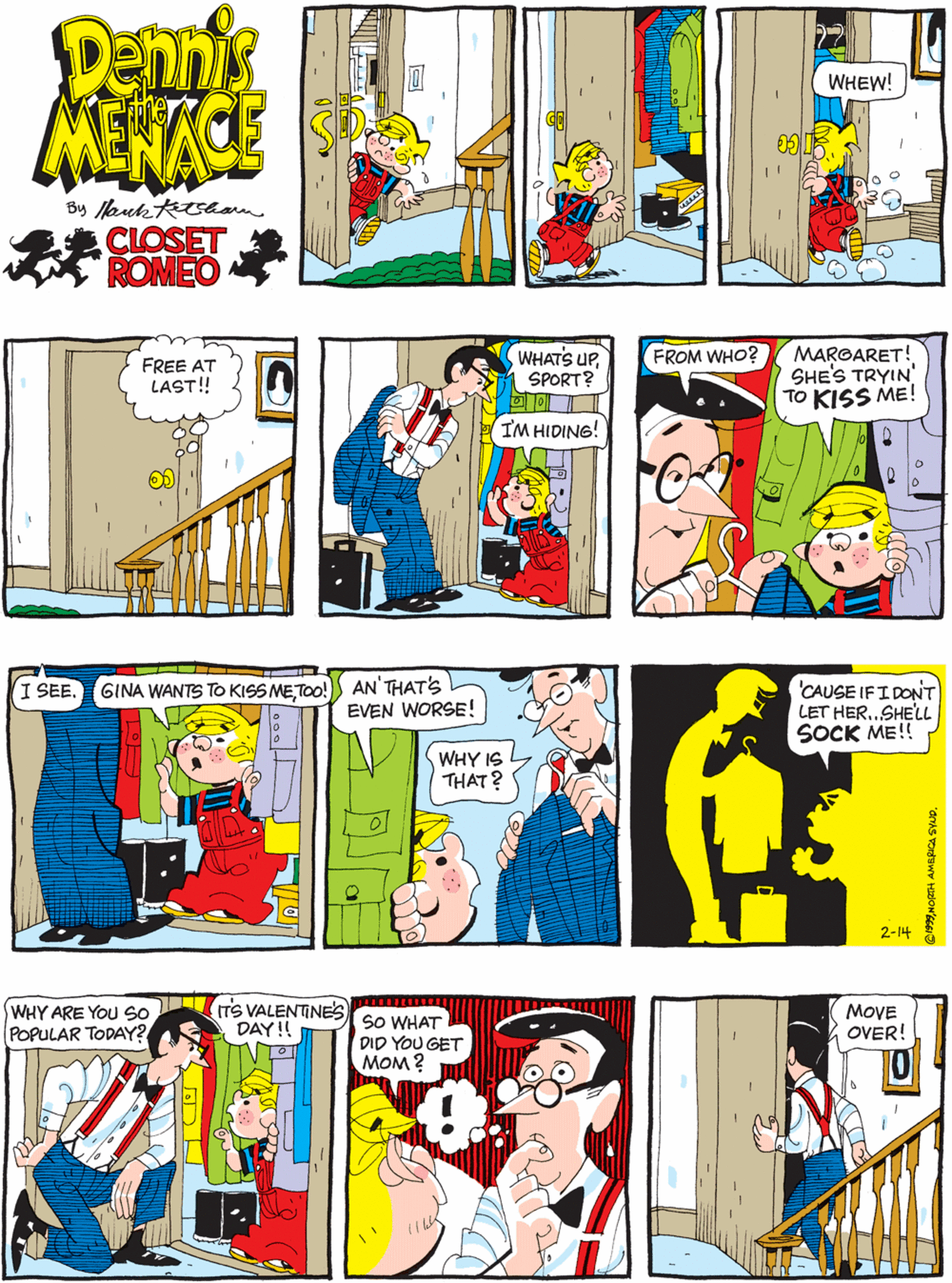 Illustration OCR: Dennis MEKACE FREE AT LAST!! WHEW! 11 CLOSET ROMEO WHATS UPSPORT? MAROARET! SHES TRYIN' TO KISS ME! AN'THAT'S EVEN WORSE! FROM WHO? I SEE. GINA WANTS TO KISS METOo! IM HIDING! WHY IS THAT? 'CAUSE IFI DONT LET HER..SHELL SOCK ME!! WHY ARE YOU so ITS VALENTINES POPULAR TODAY? SO WHAT DID YOU GET MOM ? MOVE OVER! DAY!! 2-14 Dennis MEKACE FREE AT LAST!! WHEW! 11 CLOSET ROMEO WHATS UPSPORT? MAROARET! SHES TRYIN' TO KISS ME! AN'THAT'S EVEN WORSE! FROM WHO? I SEE. GINA WANTS TO KISS METOo! IM HIDING! WHY IS THAT? 'CAUSE IFI DONT LET HER..SHELL SOCK ME!! WHY ARE YOU so ITS VALENTINES POPULAR TODAY? SO WHAT DID YOU GET MOM ? MOVE OVER! DAY!! 2-14