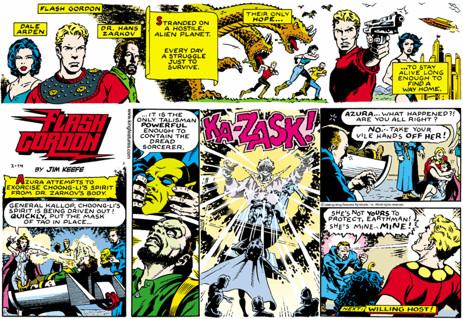 Fictional character OCR: FLASH GORDON THEIR ONLY HOPE... DALE ARDEN DR. HANS ZARKOV STRANDED ON A HOSTILEALIEN PLANET. EVERY DAY A STRUGGLE JUST TO SURVIVE. ...TO STAY ALIVE LONG ENOUGH TO FIND A WAY HOME. AZURA... WHAT HAPPENED?! ARE YOU ALL RIGHT? FLASH GORDON ... IT IS THE ONLY TALISMAN POWERFUL ENOUGH TO CONTAIN THE DREAD SORCERERNO.. TAKE YOUR VILE HANDS OFF HER! 2-14 BY JIM KEEFE IZURA ATTEMPTS TO EXORCISE CHOONG-LI'S SPIRIT FROM DR. ZARKOV'S BODY. GENERAL KALLOPCHOONG-LI'S ŠPIRIT IS BEING DRIVEN OUT! QUICKLYPUT THE MASK OF TAO IN PLACE.. C1999 by Kng Features Syncicahe Worki rights reserved SHE'S NOT YOURS TO PROTECTEARTHMAN! SHE'S MINE.MINE NEXT: WILLING HOST! FLASH GORDON THEIR ONLY HOPE... DALE ARDEN DR. HANS ZARKOV STRANDED ON A HOSTILEALIEN PLANET. EVERY DAY A STRUGGLE JUST TO SURVIVE. ...TO STAY ALIVE LONG ENOUGH TO FIND A WAY HOME. AZURA... WHAT HAPPENED?! ARE YOU ALL RIGHT? FLASH GORDON ... IT IS THE ONLY TALISMAN POWERFUL ENOUGH TO CONTAIN THE DREAD SORCERERNO.. TAKE YOUR VILE HANDS OFF HER! 2-14 BY JIM KEEFE IZURA ATTEMPTS TO EXORCISE CHOONG-LI'S SPIRIT FROM DR. ZARKOV'S BODY. GENERAL KALLOPCHOONG-LI'S ŠPIRIT IS BEING DRIVEN OUT! QUICKLYPUT THE MASK OF TAO IN PLACE.. C1999 by Kng Features Syncicahe Worki rights reserved SHE'S NOT YOURS TO PROTECTEARTHMAN! SHE'S MINE.MINE NEXT: WILLING HOST!
