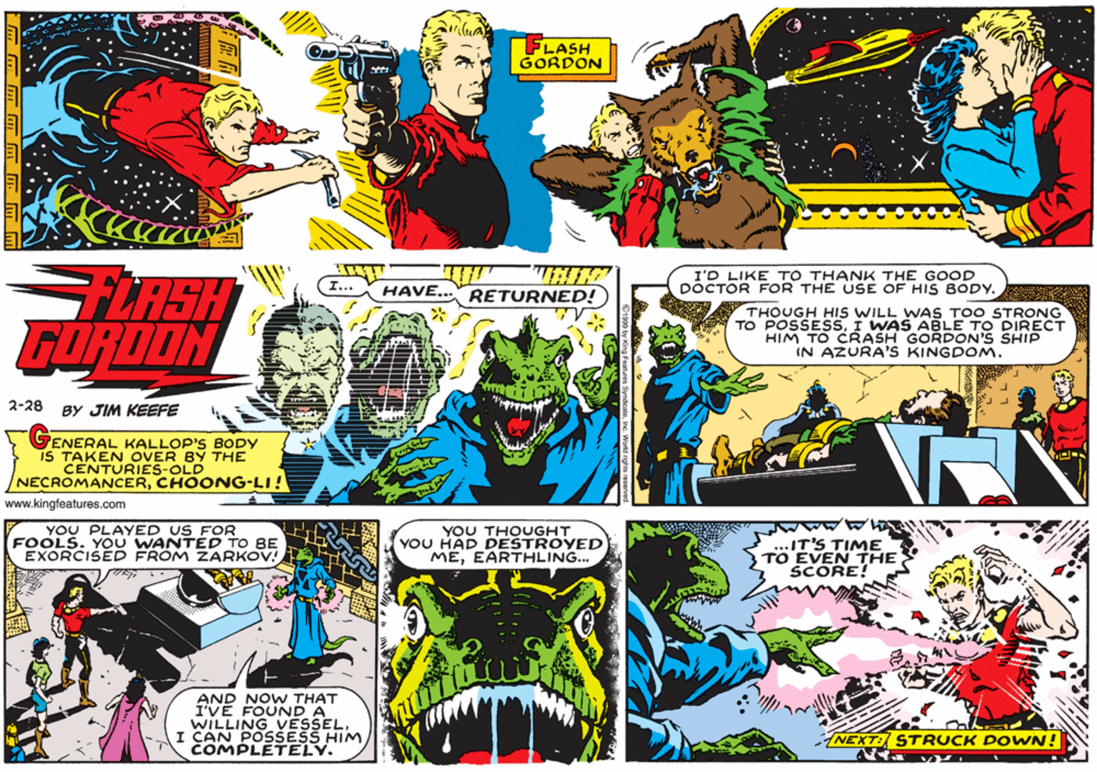 Comic book OCR: FLASH GORDON I'D LIKE TO THANK THE GOOD DOCTOR FOR THE USE OF HIS 8ODY. LASH FORDON HAVE... RETURNED! THOUGH HIS WILL WAS TOO STRONG TO POSSESSI WAS ABLE TO DIRECT HIM TO CRASH GORDON'S SHIP IN AZURA'S KINGDOM. 2-28 BY JIM KEEFE 7ENERAL KALLOP'S BODY IS TAKEN OVER BY THE CENTURIES-OLD NECROMANCERCHOONG-LI! www.kingfeatures.com YOU PLAYED US FOR FOOLS. YOU WANTED TO BE EXORCISED FROM ZARKOV! YOU THOUGHT YOU HAD DESTROYED MEEARTHLING... MAAM IT'S TIME TO EVEN THE SCORE! AND NOW THAT I'VÉ FOUND A WILLING VESSELI CAN POSSESS HIM. COMPLETELY. NEXT: STRUCK DOWN! FLASH GORDON I'D LIKE TO THANK THE GOOD DOCTOR FOR THE USE OF HIS 8ODY. LASH FORDON HAVE... RETURNED! THOUGH HIS WILL WAS TOO STRONG TO POSSESSI WAS ABLE TO DIRECT HIM TO CRASH GORDON'S SHIP IN AZURA'S KINGDOM. 2-28 BY JIM KEEFE 7ENERAL KALLOP'S BODY IS TAKEN OVER BY THE CENTURIES-OLD NECROMANCERCHOONG-LI! www.kingfeatures.com YOU PLAYED US FOR FOOLS. YOU WANTED TO BE EXORCISED FROM ZARKOV! YOU THOUGHT YOU HAD DESTROYED MEEARTHLING... MAAM IT'S TIME TO EVEN THE SCORE! AND NOW THAT I'VÉ FOUND A WILLING VESSELI CAN POSSESS HIM. COMPLETELY. NEXT: STRUCK DOWN!