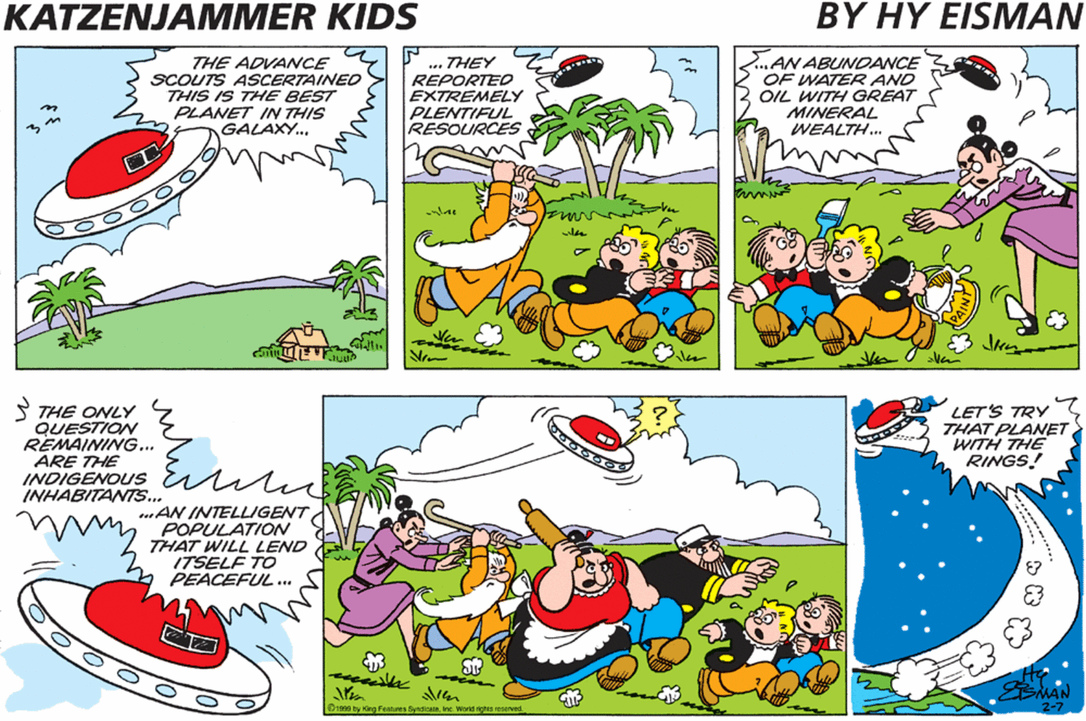Publication OCR: KATZENJAMMER KIDS BY HY EISMAN THE ADVANCE SCOUTS ASCERTAINED THIS IS THE BEST PLANET IN THIS GALAXY.. AN ABUNDANCE OF WATER AND OIL WITH GREAT MINERAL WEALTH.. THEY PLANET NUMBER X-427 IS COMING INTO VIEW! REPORTEO EXTREMELY PLENTIFUL RESOURCES on S THE ONLY QUESTION REMAINING... ARE THE INDIGENOUS Es INHABITANTS... ALL THE RESOURCES OF WHICH WE ARE IN DIRE NEED. LET'S TRY THAT PLANET WITH THE RINGS! AN INTELLIGENT POPULATION THAT WILL LEND ITSELF TO PEACEFUL.. Dre by ing Fes ywa aaved 2-7 2-7 KATZENJAMMER KIDS BY HY EISMAN THE ADVANCE SCOUTS ASCERTAINED THIS IS THE BEST PLANET IN THIS GALAXY.. AN ABUNDANCE OF WATER AND OIL WITH GREAT MINERAL WEALTH.. THEY PLANET NUMBER X-427 IS COMING INTO VIEW! REPORTEO EXTREMELY PLENTIFUL RESOURCES on S THE ONLY QUESTION REMAINING... ARE THE INDIGENOUS Es INHABITANTS... ALL THE RESOURCES OF WHICH WE ARE IN DIRE NEED. LET'S TRY THAT PLANET WITH THE RINGS! AN INTELLIGENT POPULATION THAT WILL LEND ITSELF TO PEACEFUL.. Dre by ing Fes ywa aaved 2-7 2-7