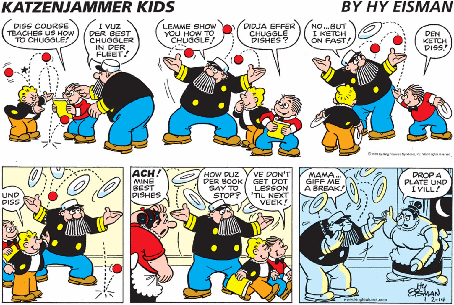Interaction OCR: KATZENJAMMER KIDS BY HY EISMAN DISS COURSE TEACHES US HOW TO CHUGGLE! I VUZ DER BEST CHUGGLER IN DER FLEET! DIDJA EFFER CHUGGLE DISHES ? NO .BUT I KETCH ON FAST! ??? CHUG?LINKVE GODT DER FOIST LESSON IN DER MAIL! LEMME SHOW YOU HOW TO CHUGGLE DEN KETCH DISS! C y ing Fe re W s esee ACH! MINE BEST DISHES HOW DUZ DER BOOK SAY TO STOP? VE DON'T GET DOT LESSON 'TIL NEXT VEEK! MAMA GIFF ME A BREAK. DROP A PLATE UND I VILL! GOT IT! ...UND DI. UND DISS Hy EMAN T2-14 www.kingfeatures.com KATZENJAMMER KIDS BY HY EISMAN DISS COURSE TEACHES US HOW TO CHUGGLE! I VUZ DER BEST CHUGGLER IN DER FLEET! DIDJA EFFER CHUGGLE DISHES ? NO .BUT I KETCH ON FAST! ??? CHUG?LINKVE GODT DER FOIST LESSON IN DER MAIL! LEMME SHOW YOU HOW TO CHUGGLE DEN KETCH DISS! C y ing Fe re W s esee ACH! MINE BEST DISHES HOW DUZ DER BOOK SAY TO STOP? VE DON'T GET DOT LESSON 'TIL NEXT VEEK! MAMA GIFF ME A BREAK. DROP A PLATE UND I VILL! GOT IT! ...UND DI. UND DISS Hy EMAN T2-14 www.kingfeatures.com