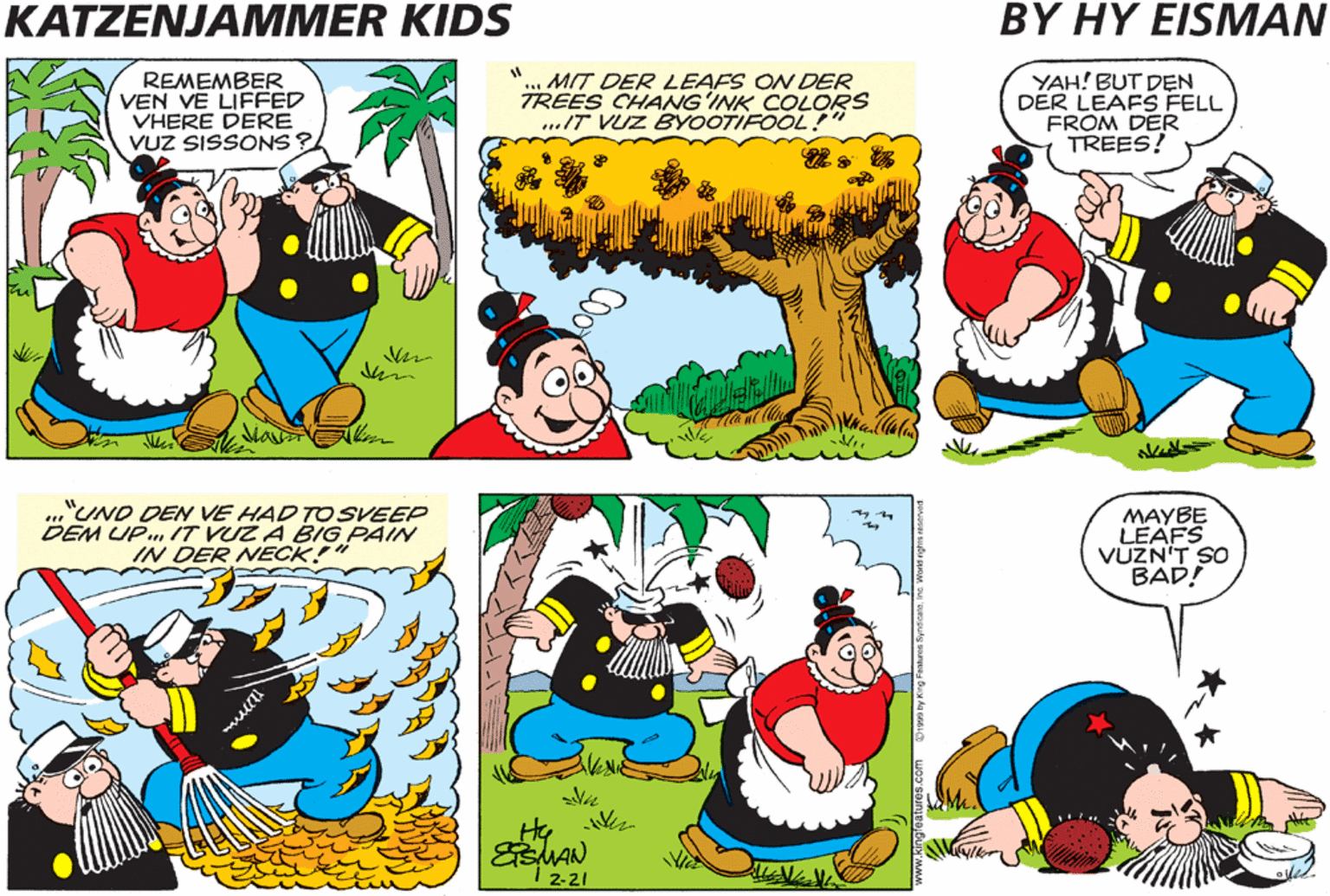 Illustration OCR: KATZENJAMMER KIDS BY HY EISMAN DO YOU KNOW DER REMEMBER VEN VE LIFFED VHERE DERE VUZ SISSONS ? MIT DER LEAFS ON DER TREES CHANG'INK COLORS ..IT VUZ BYOOTIFOOL YAH! BUT DEN DER LEAFS FELL FROM DER TREES! MOST? "UND DEN DEY BLEW ALL OFER DER PLACE. "UND DEN VE HAD TOSVEEP DEM UP..T VUZ A BIG PAIN IN DER NECK! MAYBE LEAFS VUZN'T SO BAD! 2-21 KATZENJAMMER KIDS BY HY EISMAN DO YOU KNOW DER REMEMBER VEN VE LIFFED VHERE DERE VUZ SISSONS ? MIT DER LEAFS ON DER TREES CHANG'INK COLORS ..IT VUZ BYOOTIFOOL YAH! BUT DEN DER LEAFS FELL FROM DER TREES! MOST? "UND DEN DEY BLEW ALL OFER DER PLACE. "UND DEN VE HAD TOSVEEP DEM UP..T VUZ A BIG PAIN IN DER NECK! MAYBE LEAFS VUZN'T SO BAD! 2-21