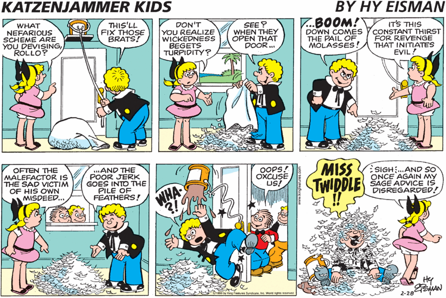Sharing OCR: KATZENJAMMER KIDS BY HY EISMAN WAIT TILL YOU SEE THIS LENA! WHAT NEFARIOUS SCHEME ARE YOU DEVISINGRÓLLO? THIS'LL FIX THOSE BRATS! DON'T YOU REALIZE WICKEDNESS BEGETS TURPIDITY? SEE? WHEN THEY OPEN THAT DOOR ... T..BOOM! DOWN COMES THE PAIL OF. MOLASSES! IT'S THIS CONSTANT THIRST FOR REVENGE THAT INITIATES EVIL! I WOULD STRONGLY SUGGESTROLLO.. ... THAT IT WOULD BE WISE TO ABANDON THIS INSIDIOUS QUEST FOR VENGEANCE. OFTEN THE MALEFACTOR IS THE SAD VICTIM OF HIS OWN MISDEED. .AND THE POOR JERK GOES INTO THE PILE OF FEATHERS! OOPS. OXCUSE US! MISS VSIGH..AND SO ONCE AGAIN MY TWIDDLE SAGE ADVICE IS DISREGARDED! NHA !! He EMAN 2-284 KATZENJAMMER KIDS BY HY EISMAN WAIT TILL YOU SEE THIS LENA! WHAT NEFARIOUS SCHEME ARE YOU DEVISINGRÓLLO? THIS'LL FIX THOSE BRATS! DON'T YOU REALIZE WICKEDNESS BEGETS TURPIDITY? SEE? WHEN THEY OPEN THAT DOOR ... T..BOOM! DOWN COMES THE PAIL OF. MOLASSES! IT'S THIS CONSTANT THIRST FOR REVENGE THAT INITIATES EVIL! I WOULD STRONGLY SUGGESTROLLO.. ... THAT IT WOULD BE WISE TO ABANDON THIS INSIDIOUS QUEST FOR VENGEANCE. OFTEN THE MALEFACTOR IS THE SAD VICTIM OF HIS OWN MISDEED. .AND THE POOR JERK GOES INTO THE PILE OF FEATHERS! OOPS. OXCUSE US! MISS VSIGH..AND SO ONCE AGAIN MY TWIDDLE SAGE ADVICE IS DISREGARDED! NHA !! He EMAN 2-284