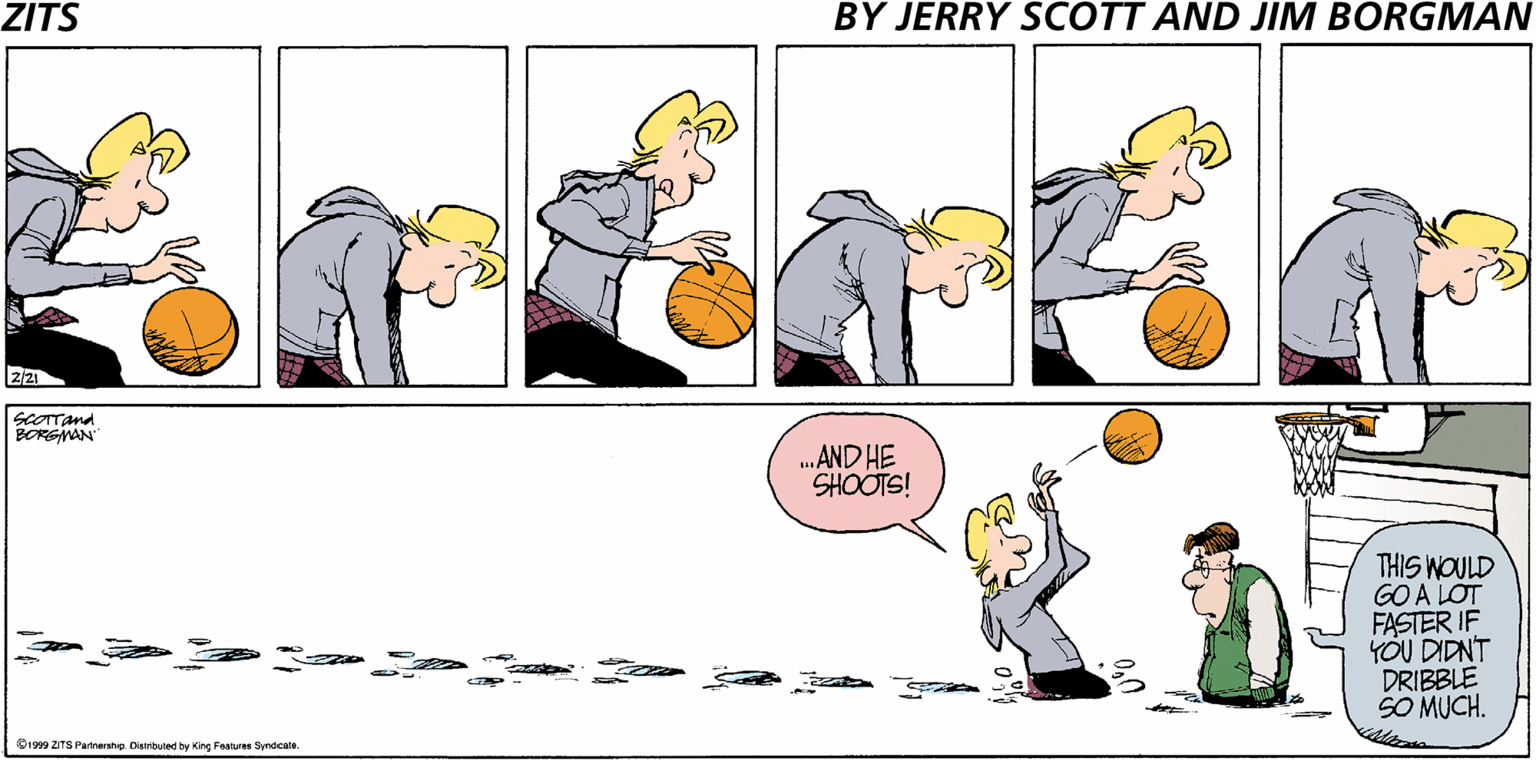 Illustration OCR: ZITS BY JERRY SCOTT AND JIM BORGMAN SCOTTand BORGWAN .AND HE SHOOTS! THIS WOULD GO A LOT FASTER IF YÖU DIDNT DRIBBLE SO MUCH. V1999 ZITS Partnershep Disinibuted by King Features Syndcate. ZITS BY JERRY SCOTT AND JIM BORGMAN SCOTTand BORGWAN .AND HE SHOOTS! THIS WOULD GO A LOT FASTER IF YÖU DIDNT DRIBBLE SO MUCH. V1999 ZITS Partnershep Disinibuted by King Features Syndcate.