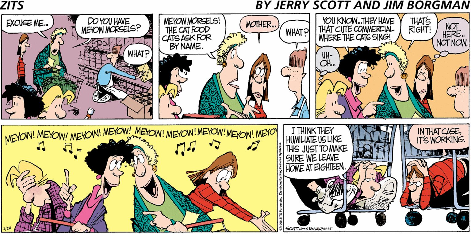 Sharing OCR: ZITS BY JERRY SCOTT AND JIM BORGMAN DO YOU HAVE MEYOW MORSELS? MEYOW MORSELS! THE CAT FOOD CATS ASK FOR BY NAME. YOU KNOW.THEY HAVE THAT CUTE COMMERCIAL WHERE THE CATS SING! THAT'S RIGHT! EXCUSE ME. MOTHER. NOT HERE. NOT NON. WHAT? WHAT? UH- OH. I THINK THEY HUMILIATE US LIKE THIS JUST TO MAKE SURE WE LEAVE HOME AT EIGHTEEN. MEYOW! MEYOW! MEYOW! MEYOW! MEYOW! MEYOW! MEYOW!MEYON! MEYO INTHAT CASEIT'S WÓRKING. SCOTTAnd BeRAN ZITS BY JERRY SCOTT AND JIM BORGMAN DO YOU HAVE MEYOW MORSELS? MEYOW MORSELS! THE CAT FOOD CATS ASK FOR BY NAME. YOU KNOW.THEY HAVE THAT CUTE COMMERCIAL WHERE THE CATS SING! THAT'S RIGHT! EXCUSE ME. MOTHER. NOT HERE. NOT NON. WHAT? WHAT? UH- OH. I THINK THEY HUMILIATE US LIKE THIS JUST TO MAKE SURE WE LEAVE HOME AT EIGHTEEN. MEYOW! MEYOW! MEYOW! MEYOW! MEYOW! MEYOW! MEYOW!MEYON! MEYO INTHAT CASEIT'S WÓRKING. SCOTTAnd BeRAN