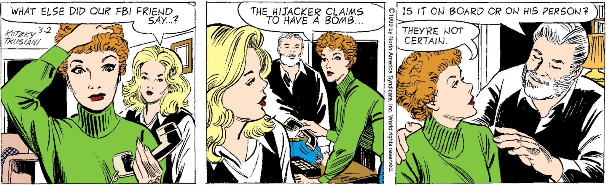 Illustration OCR: WHAT ELSE DID OUR FBI FRIEND SAY.? THE HIJACKER CLAIMS TO HAVE A BOMB... IS IT ON BOARD OR ON HIS PERSON? 3-2 KOTZKY THEY'RE NOT CERTAIN. TRUSIÁNI ©1999 by North America SyndicateInc. World rights reserved. WHAT ELSE DID OUR FBI FRIEND SAY.? THE HIJACKER CLAIMS TO HAVE A BOMB... IS IT ON BOARD OR ON HIS PERSON? 3-2 KOTZKY THEY'RE NOT CERTAIN. TRUSIÁNI ©1999 by North America SyndicateInc. World rights reserved.