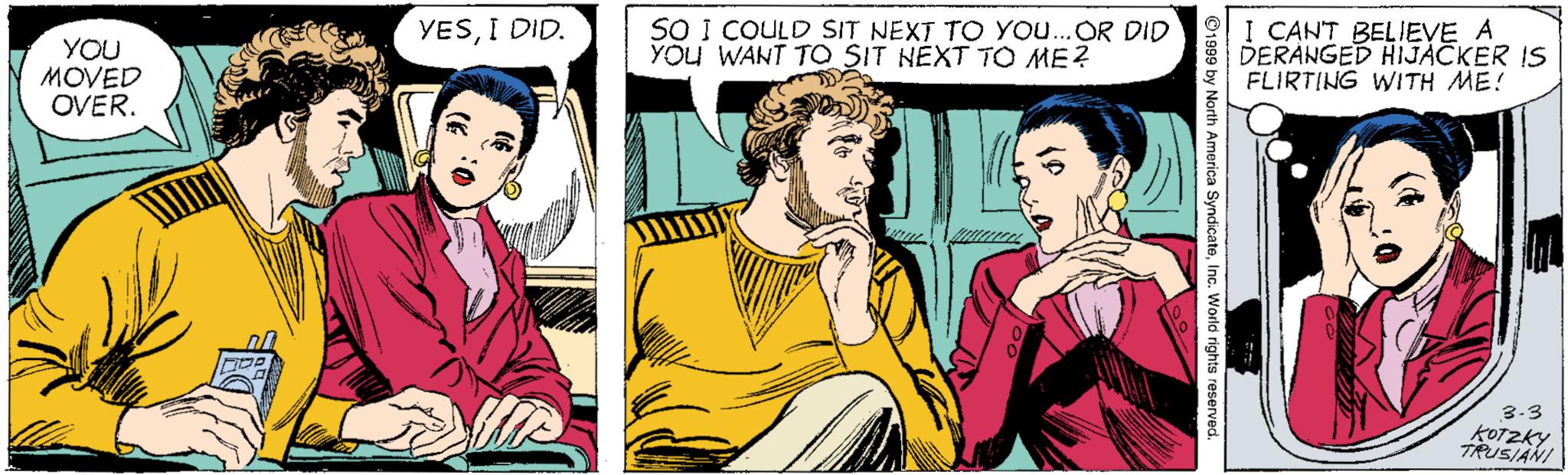 Comic book OCR: YOU MOVED OVER. YESI DID. SO I COULD SIT NEXT TO YO...OR DID YOU WANT TO SIT NEXT TO ME? I CANT BELIEVE A DERANGED HIJACKER IS FLIRTING WITH ME! 3-3 koTZky TRUSIANI America SyndicateInc. World rights rese YOU MOVED OVER. YESI DID. SO I COULD SIT NEXT TO YO...OR DID YOU WANT TO SIT NEXT TO ME? I CANT BELIEVE A DERANGED HIJACKER IS FLIRTING WITH ME! 3-3 koTZky TRUSIANI America SyndicateInc. World rights rese