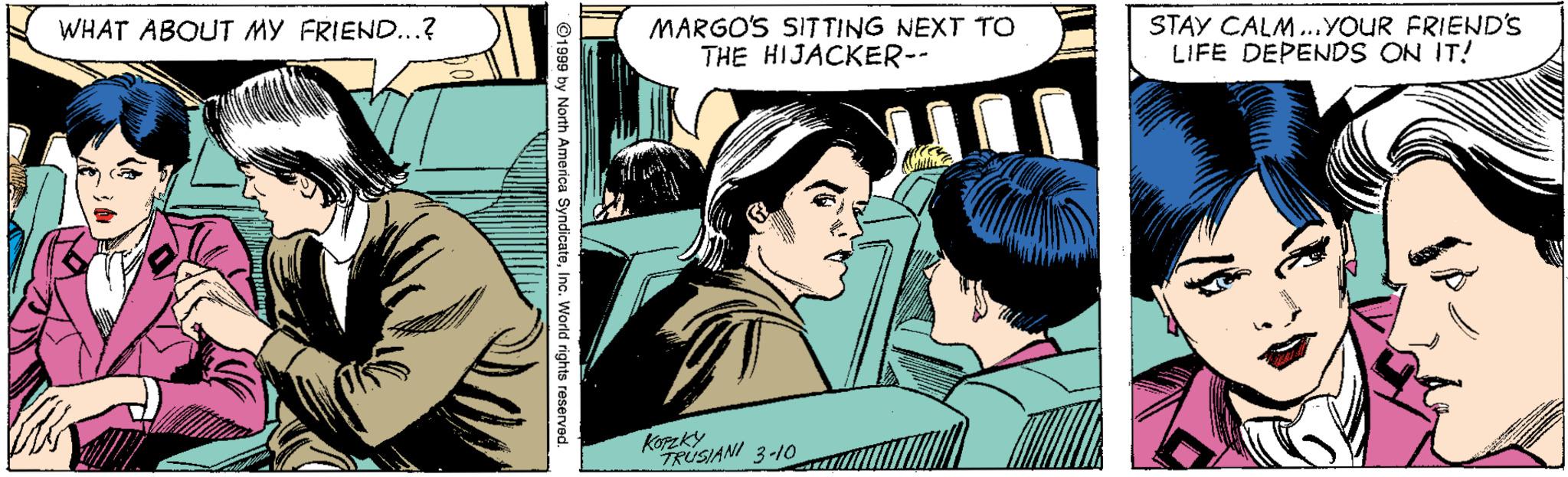 Art OCR: MARGO'S SITTING NEXT TO THE HIJACKER-- STAY CALM...YOUR FRIEND'S LIFE DEPENDS ON IT! WHAT ABOUT MY FRIEND...? Koreky FRUSIANI 3-10 ©1999 by North America SyndicateInc. World rights reserved. MARGO'S SITTING NEXT TO THE HIJACKER-- STAY CALM...YOUR FRIEND'S LIFE DEPENDS ON IT! WHAT ABOUT MY FRIEND...? Koreky FRUSIANI 3-10 ©1999 by North America SyndicateInc. World rights reserved.