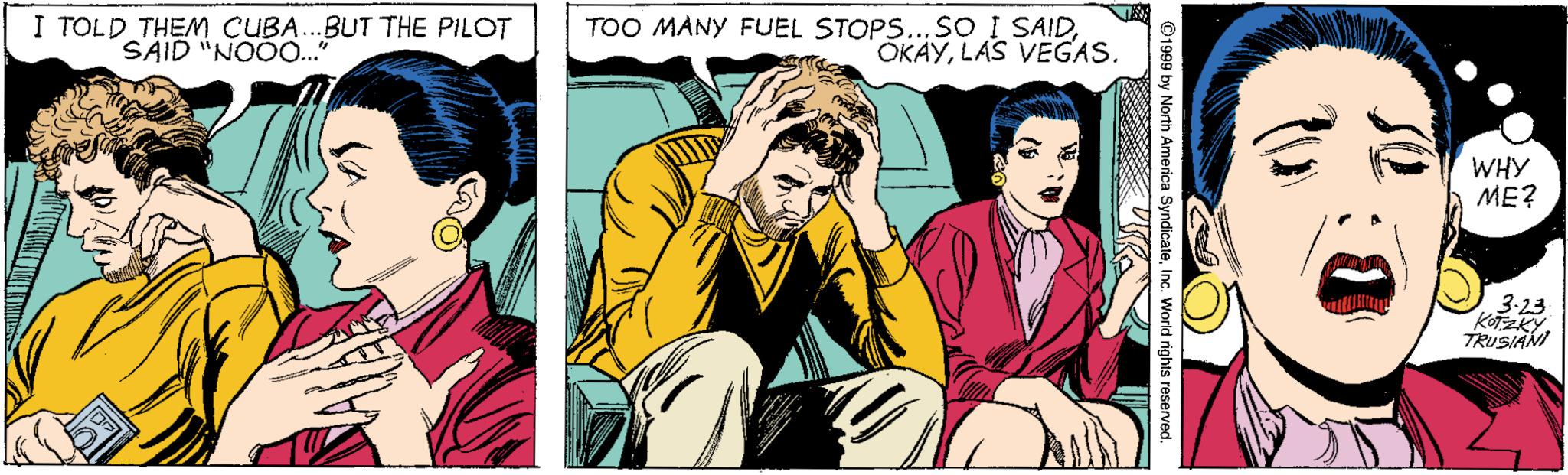 Comic book OCR: I TOLD THEM CUBA..BUT THE PILOT SAID "NOOO.." TOO MANY FUEL STOPS...SO I SAIDLAS VEGAS. WHY ??? 3-23 KOTZKY. TRUSIANI I TOLD THEM CUBA..BUT THE PILOT SAID "NOOO.." TOO MANY FUEL STOPS...SO I SAIDLAS VEGAS. WHY ??? 3-23 KOTZKY. TRUSIANI