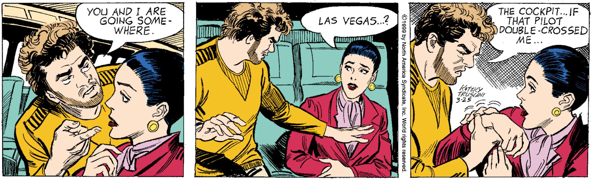 Comic book OCR: YOU AND I ARE GOING SOME- WHERE. THE COCKPIT...IF THAT PILOT DOUBLE-CROSSED ME... LAS VEGAS...? KOTEKY TRUSIANI 3-25 YOU AND I ARE GOING SOME- WHERE. THE COCKPIT...IF THAT PILOT DOUBLE-CROSSED ME... LAS VEGAS...? KOTEKY TRUSIANI 3-25