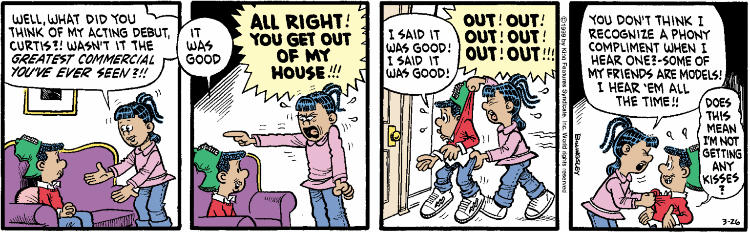 Parallel OCR: WELLWHAT DID YOU THINK OF MY ACTING DEBUTCURTIS?! WASN'T IT THE GREATEST COMMERCIAL YOU'VE EVERe SEEN ?!! ALL RIGHT! YOU GET OUT OF MY HOUSE !! I SAID IT WAS GOOD! I SAID IT WAS GOOD! OUT! OUT! OUT: OUT! OUT!OUT!!! YOU DON'T THINK I RECOGNIZE A PHONY COMPLIMENT WHEN I HEAR ONE?-SOME OF MY FRIENDS ARE MODELS! I HEAR 'EM ALL THE TIME! IT WAS GOOD DOES THIS MEAN I'M NOT GETTING ANY KISSES 3-26 WELLWHAT DID YOU THINK OF MY ACTING DEBUTCURTIS?! WASN'T IT THE GREATEST COMMERCIAL YOU'VE EVERe SEEN ?!! ALL RIGHT! YOU GET OUT OF MY HOUSE !! I SAID IT WAS GOOD! I SAID IT WAS GOOD! OUT! OUT! OUT: OUT! OUT!OUT!!! YOU DON'T THINK I RECOGNIZE A PHONY COMPLIMENT WHEN I HEAR ONE?-SOME OF MY FRIENDS ARE MODELS! I HEAR 'EM ALL THE TIME! IT WAS GOOD DOES THIS MEAN I'M NOT GETTING ANY KISSES 3-26