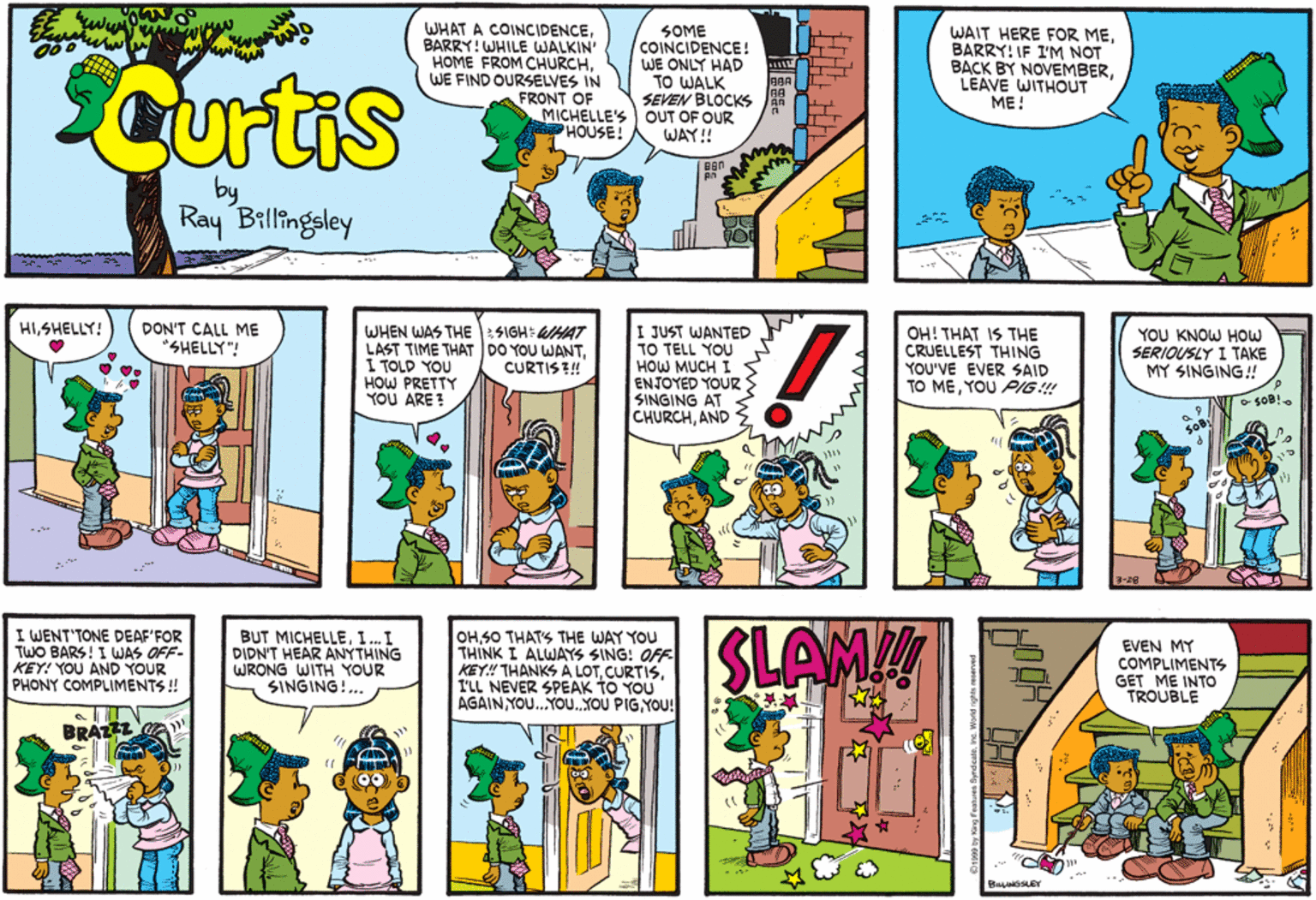 Comic book OCR: Curtis WHAT A COINCIDENCEBARRY! WHILE WALKIN' HOME FROM CHURCH. WE FIND OURSELVES IN FRONT OF MICHELLE'S PHOUSE! SOME COINCIDENCE! WE ONLY HAD TO WALK SEVEN BLOCKS AR OUT OF OUR WAY! WAIT HERE FOR MEBARRY: IF I'M NOT BACK BY NOVEMBERLEAVE WITHOUT ??! BAA by Ray Billingsley DON'T CALL ME *SHELLY"! HISHELLY! WHEN WAS THE :SIGH: HA7 LAST TIME THATDO YOU WANTI TOLD YOU HOW PRETTY YOU ARE ! I JUST WANTED TO TELL YOU HOW MUCH I ENJOYED YOUR SINGING AT CHURCHAND OH! THAT IS THE CRUELLEST THING YOU'VE EVER SAID TO MEYOU PIG ! YOU KNOW HOW SERIOUSLY I TAKE MY SINGING! CURTIS! 3-28 I WENT'TONE DEAF'FOR TWO BARS! I WJAS OFF- KEY! YOU AND YOUR PHONY COMPLIMENTS ! BUT MICHELLEI. I DIDN'T HEAR ANYTHING WRONG WITH YOUR SINGING!... OHS0 THATS THE WAY YOU THINK I ALWAYS SING! OFF KEY! THANKS A LOTI'LL NEVER SPEAK TO YOU AGAIN YOU..YO..YOU PIGYOU! SLAM EVEN MY COMPLIMENTS GET ME INTOO TROUBLE BRAZZ Curtis WHAT A COINCIDENCEBARRY! WHILE WALKIN' HOME FROM CHURCH. WE FIND OURSELVES IN FRONT OF MICHELLE'S PHOUSE! SOME COINCIDENCE! WE ONLY HAD TO WALK SEVEN BLOCKS AR OUT OF OUR WAY! WAIT HERE FOR MEBARRY: IF I'M NOT BACK BY NOVEMBERLEAVE WITHOUT ??! BAA by Ray Billingsley DON'T CALL ME *SHELLY"! HISHELLY! WHEN WAS THE :SIGH: HA7 LAST TIME THATDO YOU WANTI TOLD YOU HOW PRETTY YOU ARE ! I JUST WANTED TO TELL YOU HOW MUCH I ENJOYED YOUR SINGING AT CHURCHAND OH! THAT IS THE CRUELLEST THING YOU'VE EVER SAID TO MEYOU PIG ! YOU KNOW HOW SERIOUSLY I TAKE MY SINGING! CURTIS! 3-28 I WENT'TONE DEAF'FOR TWO BARS! I WJAS OFF- KEY! YOU AND YOUR PHONY COMPLIMENTS ! BUT MICHELLEI. I DIDN'T HEAR ANYTHING WRONG WITH YOUR SINGING!... OHS0 THATS THE WAY YOU THINK I ALWAYS SING! OFF KEY! THANKS A LOTI'LL NEVER SPEAK TO YOU AGAIN YOU..YO..YOU PIGYOU! SLAM EVEN MY COMPLIMENTS GET ME INTOO TROUBLE BRAZZ