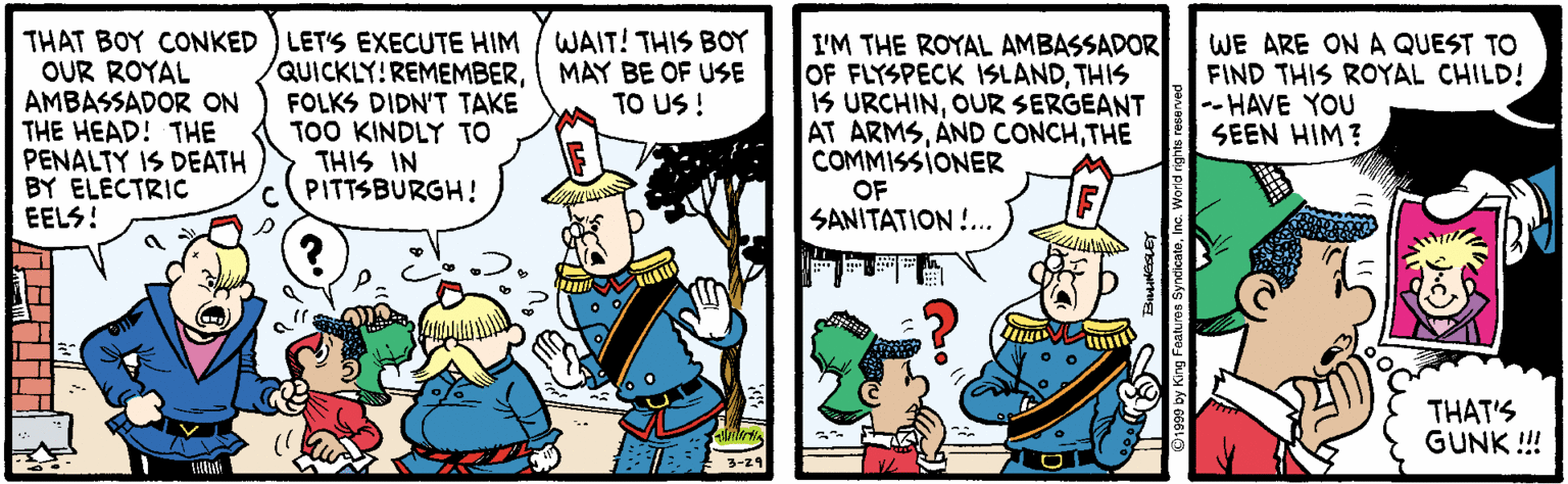 Comics OCR: THAT BOY CONKED OUR ROYAL AMBASSADOR ON THE HEAD! THE PENALTY IS DEATH BY ELECTRIC EELS! WAIT! THIS BOY MAY BE OF USE TO US ! LET'S EXECUTE HIM QUICKLY!REMEMBERFOLKS DIDN'T TAKE TOO KINDLY TO THIS IN CPITTSBURGH! I'M THE ROYAL AMBASSADOR OF FLYSPECK ISLANDTHIS IS URCHINOUR SERGEANT AT ARMSTHE COMMISSIONER OF SANITATION !.. WE ARE ON A QUEST TO FIND THIS ROYAL CHILD! -- HAVE YOU SEEN HIM? THAT'S GUNK !! 3-29 THAT BOY CONKED OUR ROYAL AMBASSADOR ON THE HEAD! THE PENALTY IS DEATH BY ELECTRIC EELS! WAIT! THIS BOY MAY BE OF USE TO US ! LET'S EXECUTE HIM QUICKLY!REMEMBERFOLKS DIDN'T TAKE TOO KINDLY TO THIS IN CPITTSBURGH! I'M THE ROYAL AMBASSADOR OF FLYSPECK ISLANDTHIS IS URCHINOUR SERGEANT AT ARMSAND CONCHTHE COMMISSIONER OF SANITATION !.. WE ARE ON A QUEST TO FIND THIS ROYAL CHILD! -- HAVE YOU SEEN HIM? THAT'S GUNK !! 3-29