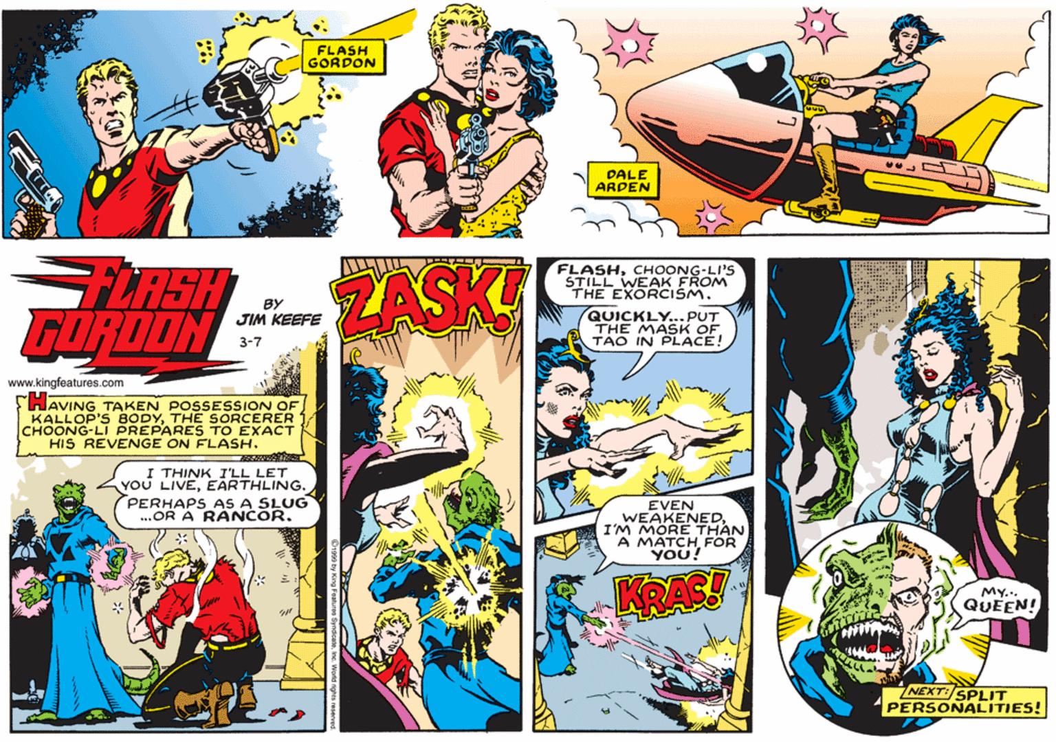 Publication OCR: FLASH GORDON DALE ARDEN FLASH FORDON FLASHCHOONG-LI'S STILL WEAK FROM THE EXORCISM. ZASK BY QUICKLY... PUT THE MASK OF. TAO IN PLACE! JIM KEEFE 3-7 www.kingfeatures.com THAVING TAKEN POSSESSION OF KALLOP'S BODYTHE SORCERER CHOONG-LI PREPARES TO EXACT HIS REVENGE ON FLASH. I THINK I'LL LET YOU LIVEEARTHLING. PERHAPS AS A SLUG .OR A RÁNCOR. EVEN WEAKENEDI'M MORE THAN A MATCH FOR YOU! KRAS! MY.. QUEEN! NEXT:SPLIT PERSONALITIES! FLASH GORDON DALE ARDEN FLASH FORDON FLASHCHOONG-LI'S STILL WEAK FROM THE EXORCISM. ZASK BY QUICKLY... PUT THE MASK OF. TAO IN PLACE! JIM KEEFE 3-7 www.kingfeatures.com THAVING TAKEN POSSESSION OF KALLOP'S BODYTHE SORCERER CHOONG-LI PREPARES TO EXACT HIS REVENGE ON FLASH. I THINK I'LL LET YOU LIVEEARTHLING. PERHAPS AS A SLUG .OR A RÁNCOR. EVEN WEAKENEDI'M MORE THAN A MATCH FOR YOU! KRAS! MY.. QUEEN! NEXT:SPLIT PERSONALITIES!