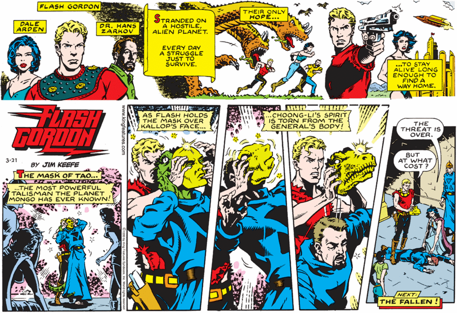 Sharing OCR: FLASH GORDON THEIR ONLY HOPE... DALE ARDEN DR. HANS ZARKOV STRANDED ON A HOSTILEALIEN PLANET. EVERY DAY A STRUGGLE JUST TO ŠURVIVE. ...TO STAY ALIVE LONG ENOUGH TO FIND A WAY HOMEFLASH GORDON AS FLASH HOLDS THE MASK OVER KALLOP'S FACE... .CHOONG-LI'S SPIRIT IS TORN FROM THE GENERAL'S BODY! THE THREAT IS OVER. BUT AT WHAT COST ? 3-21 BY JIM KEEFE THE MAS K OF TAO... .THE MOST POWERFUL TALISMAN THE PLANET MONGO HAS EVER KNOWN! NEXT: THE FALLEN ! www.kingfeatures.com FLASH GORDON THEIR ONLY HOPE... DALE ARDEN DR. HANS ZARKOV STRANDED ON A HOSTILEALIEN PLANET. EVERY DAY A STRUGGLE JUST TO ŠURVIVE. ...TO STAY ALIVE LONG ENOUGH TO FIND A WAY HOMEFLASH GORDON AS FLASH HOLDS THE MASK OVER KALLOP'S FACE... .CHOONG-LI'S SPIRIT IS TORN FROM THE GENERAL'S BODY! THE THREAT IS OVER. BUT AT WHAT COST ? 3-21 BY JIM KEEFE THE MAS K OF TAO... .THE MOST POWERFUL TALISMAN THE PLANET MONGO HAS EVER KNOWN! NEXT: THE FALLEN ! www.kingfeatures.com