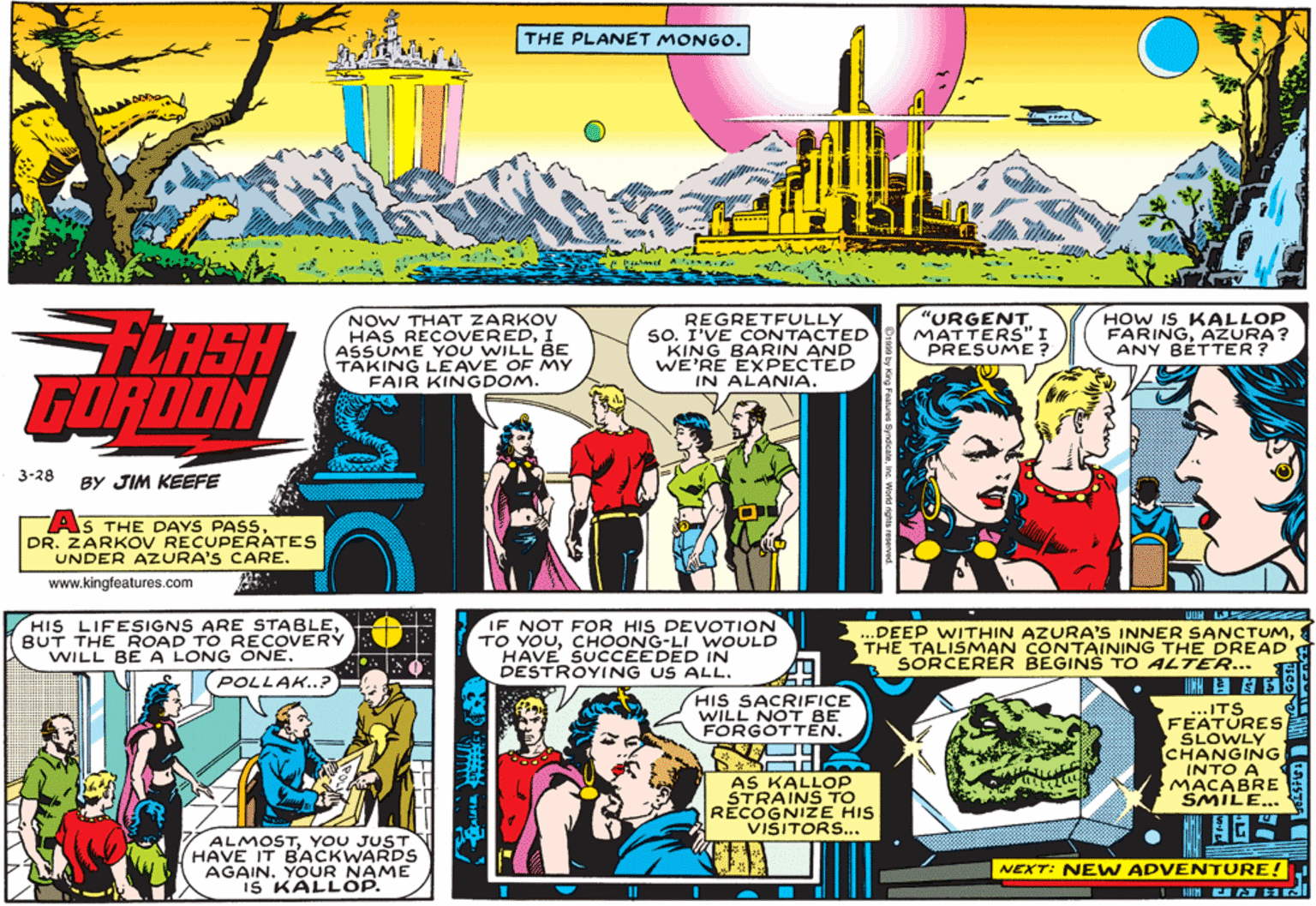 Magenta OCR: THE PLANET MONGO. FLASH GORDON NOW THAT ZARKOV HAS RECOVEREDÍ ASSUME YOU WILL BE TAKING LEAVE OF MY FAIR KINGDOM. REGRETFULLY 50. I'VE CONTACTED KING BARIN AND WE'RE EXPECTED IN ALANIA. "URGENT. MATTERS" I PRESUME? HOW IS KALLOP FARINGAZURA? ANY BETTER? 3-28 BY JIM KEEFE AS THE DAYS PASSDR. ZARKOV RECUPERATES UNDER AZURA'S CARE. www.kingfeatures.com UUH W HIS LIFESIGNS ARE STABLEBUT THE ROAD TO RECOVERY WILL BE A LONG ONE. POLLAK..? IF NOT FOOR HIS DEVOTION TO YOUCHOONG-LI WOULD HAVE SUCCEEDED IN DESTROYING US ALL. ...DEEP WITHIN AZURA'S INNER SANCTUMTHE TALISMAN CONTAINING THE DREAD'A SORCERER BEGINS TO ALTER... Et HIS SACRIFICE WILL NOT BE FORGOTTEN...ITS FEATURES SLOWLY CHANGING INTO A MACABRE SMILE... AS KALLOP STRAINS TO RECOGNIZE HIS VISITORS... ALMOSTYOU JUST HAVE IT BACKWARDS AGAIN. YOUR NAME IS KALLOP. NEXT: NE W ADVENTURE! THE PLANET MONGO. FLASH GORDON NOW THAT ZARKOV HAS RECOVEREDÍ ASSUME YOU WILL BE TAKING LEAVE OF MY FAIR KINGDOM. REGRETFULLY 50. I'VE CONTACTED KING BARIN AND WE'RE EXPECTED IN ALANIA. "URGENT. MATTERS" I PRESUME? HOW IS KALLOP FARINGAZURA? ANY BETTER? 3-28 BY JIM KEEFE AS THE DAYS PASSDR. ZARKOV RECUPERATES UNDER AZURA'S CARE. www.kingfeatures.com UUH W HIS LIFESIGNS ARE STABLEBUT THE ROAD TO RECOVERY WILL BE A LONG ONE. POLLAK..? IF NOT FOOR HIS DEVOTION TO YOUCHOONG-LI WOULD HAVE SUCCEEDED IN DESTROYING US ALL. ...DEEP WITHIN AZURA'S INNER SANCTUMTHE TALISMAN CONTAINING THE DREAD'A SORCERER BEGINS TO ALTER... Et HIS SACRIFICE WILL NOT BE FORGOTTEN...ITS FEATURES SLOWLY CHANGING INTO A MACABRE SMILE... AS KALLOP STRAINS TO RECOGNIZE HIS VISITORS... ALMOSTYOU JUST HAVE IT BACKWARDS AGAIN. YOUR NAME IS KALLOP. NEXT: NE W ADVENTURE!