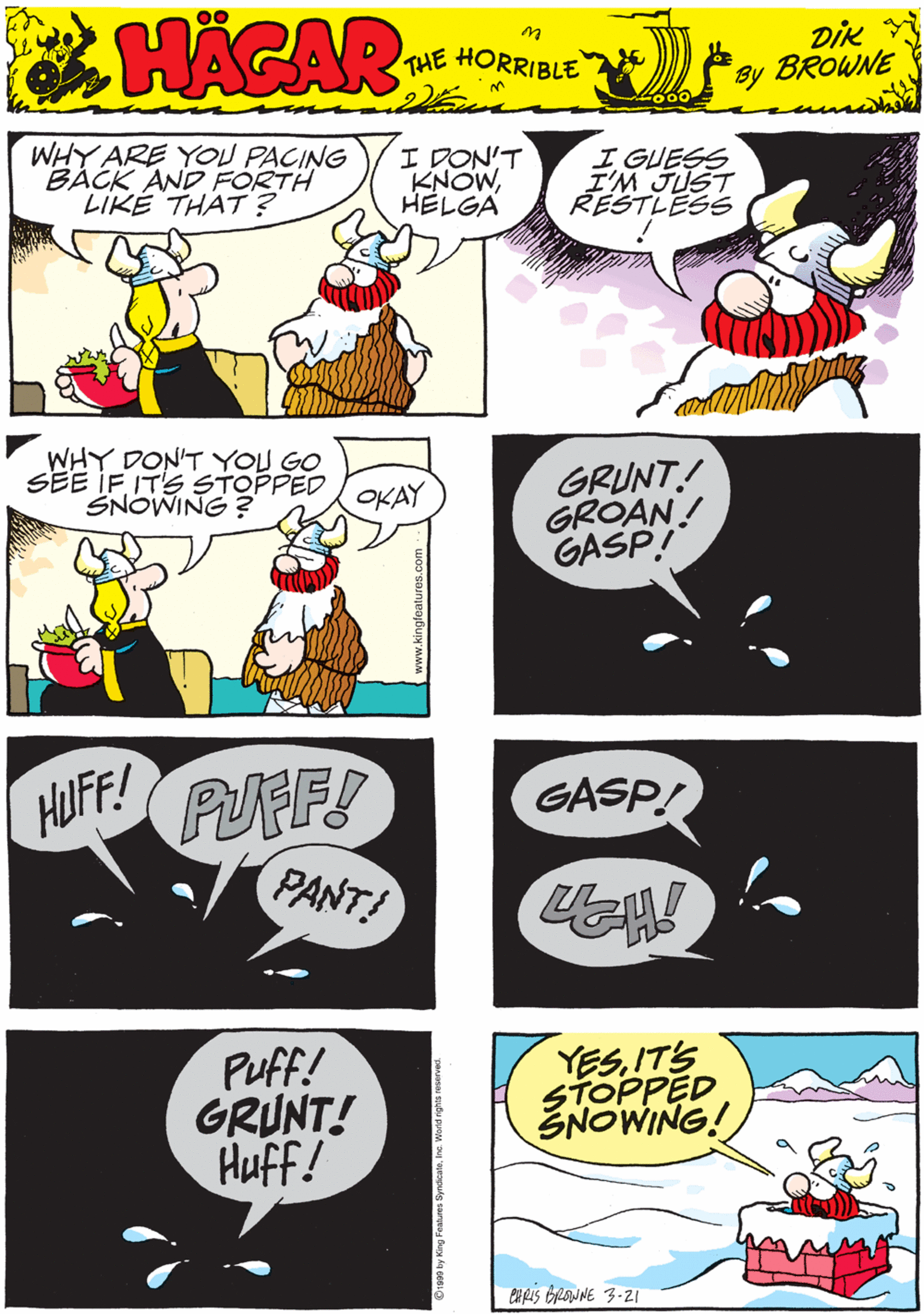 Graphic design OCR: WHY ARE YOU PACING BÁCK AND FORTH LIKÉ THAT ? I DON'T KNOWHELGA I GUESS I'M JUST RESTLESSS HACAR THE HORRIBLE by DIK BROWNE WHY DON'T YOU GO SEE IF IT'S STOPPED SNOWING ? GRUNT! GROAN! GASP! HUFF! PUFF! OKAY PANT! Puff! GRUNT! Huff! YESIT'S STOPPED ŠNOWING! GASP! eupis brauNE 3-21 WHY ARE YOU PACING BÁCK AND FORTH LIKÉ THAT ? I DON'T KNOWHELGA I GUESS I'M JUST RESTLESSS HACAR THE HORRIBLE by DIK BROWNE WHY DON'T YOU GO SEE IF IT'S STOPPED SNOWING ? GRUNT! GROAN! GASP! HUFF! PUFF! OKAY PANT! Puff! GRUNT! Huff! YESIT'S STOPPED ŠNOWING! GASP! eupis brauNE 3-21