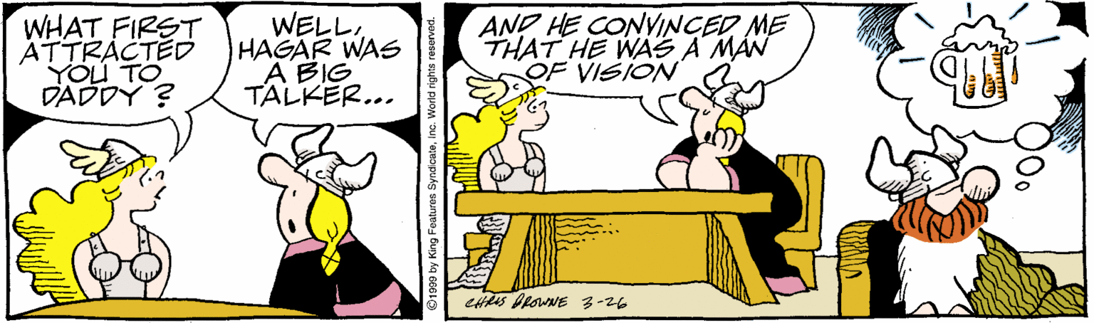 Humour OCR: WHAT FIRST ATTRACTED YOU TO DADDY ? WELLHAGAR WAS A BIG TALKER... AND HE CONVINCED ME THAT HE WAS A MÁN OF VISION CHRS DROWNE 3-26 O1999 by King Features SyndicateInc. World rights resorved. WHAT FIRST ATTRACTED YOU TO DADDY ? WELLHAGAR WAS A BIG TALKER... AND HE CONVINCED ME THAT HE WAS A MÁN OF VISION CHRS DROWNE 3-26 O1999 by King Features SyndicateInc. World rights resorved.