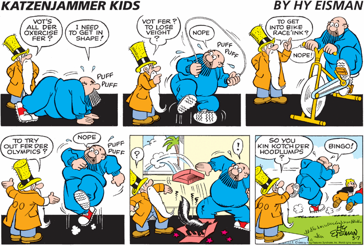 Comics OCR: KATZENJAMMER KIDS BY HY EISMAN VOT'S ALL DER ÓXERCISE FER ? I NEED TO GET IN SHAPE! VOT FER ? TO LOSE VEIGHT TO GET INTO BIKE RACE'INK?NOPE PUFF PUFF NOPE! PUFF PUFF PUFF PUFF TO GO INTO RASSEL'INK NOPE TO TRY OUT FER DER OLYMPICS ? PUFF PUFF SO YOU KIN KOTCH DER HOODLUMPs NOPE BINGO! o Feat Syndcein. re Woldrigrea evea KATZENJAMMER KIDS BY HY EISMAN VOT'S ALL DER ÓXERCISE FER ? I NEED TO GET IN SHAPE! VOT FER ? TO LOSE VEIGHT TO GET INTO BIKE RACE'INK?NOPE PUFF PUFF NOPE! PUFF PUFF PUFF PUFF TO GO INTO RASSEL'INK NOPE TO TRY OUT FER DER OLYMPICS ? PUFF PUFF SO YOU KIN KOTCH DER HOODLUMPs NOPE BINGO! o Feat Syndcein. re Woldrigrea evea
