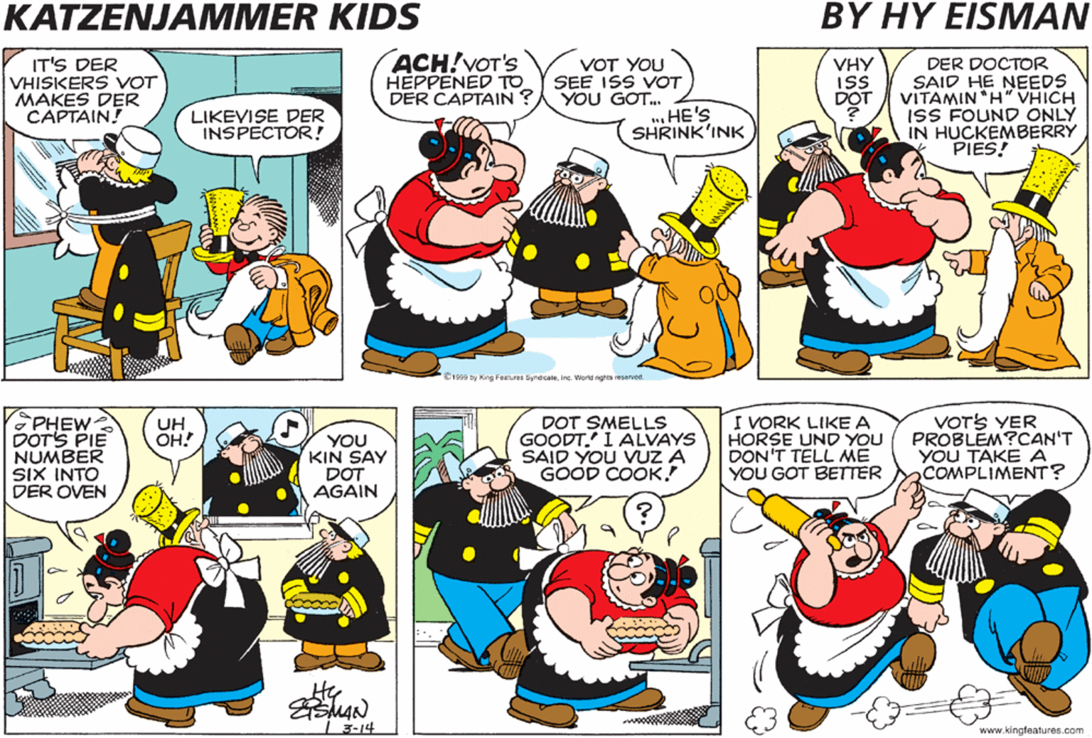 People OCR: KATZENJAMMER KIDS BY HY EISMAN DO YOU T'INK DISS VILL VORK? HAF I EFER STEERED YOU WRONKSVEETIE ? IT'S DER VHISKERS VOT MAKES DER CAPTAIN! ACH!VOT'S HEPPENED TO VOT YOU SEE ISS VOT DER CAPTAIN ?A YOU GOT.. ... HE'S VHY is ISS DOT DER DOCTOR SAID HE NEEDS VITAMIN H" VHICH ISS FOUND ONLY IN HUCKEMBERRY PIES! LIKEVISE DER INSPECTOR! SHRINK'INK C199 ty King ret ereca.in Warenghnene DOT'S A LOTTA VORK ..BUT IF IT VILL HELLUP DER CAPTAIN I'LL DO IT! YOU ISS ALL HEART UNDA YARD VIDE! PHEW- DOT'S PIE NUMBER SIX INTO DER OVEN DOT SMELLS GOODT.' I ALVAYS SAID YOU VUZ A GOOD COOK I VORK LIKE A HORSE UND YOU DON'T TELL ME YOU GOT BETTER VOTS YER PROBLEM?CAN'T YOU TAKE A COMPLIMENT? UH OH! YOU KIN SAY DOT AGAIN I 3-14 www.kingleatures.com KATZENJAMMER KIDS BY HY EISMAN DO YOU T'INK DISS VILL VORK? HAF I EFER STEERED YOU WRONKSVEETIE ? IT'S DER VHISKERS VOT MAKES DER CAPTAIN! ACH!VOT'S HEPPENED TO VOT YOU SEE ISS VOT DER CAPTAIN ?A YOU GOT.. ... HE'S VHY is ISS DOT DER DOCTOR SAID HE NEEDS VITAMIN H" VHICH ISS FOUND ONLY IN HUCKEMBERRY PIES! LIKEVISE DER INSPECTOR! SHRINK'INK C199 ty King ret ereca.in Warenghnene DOT'S A LOTTA VORK ..BUT IF IT VILL HELLUP DER CAPTAIN I'LL DO IT! YOU ISS ALL HEART UNDA YARD VIDE! PHEW- DOT'S PIE NUMBER SIX INTO DER OVEN DOT SMELLS GOODT.' I ALVAYS SAID YOU VUZ A GOOD COOK I VORK LIKE A HORSE UND YOU DON'T TELL ME YOU GOT BETTER VOTS YER PROBLEM?CAN'T YOU TAKE A COMPLIMENT? UH OH! YOU KIN SAY DOT AGAIN I 3-14 www.kingleatures.com