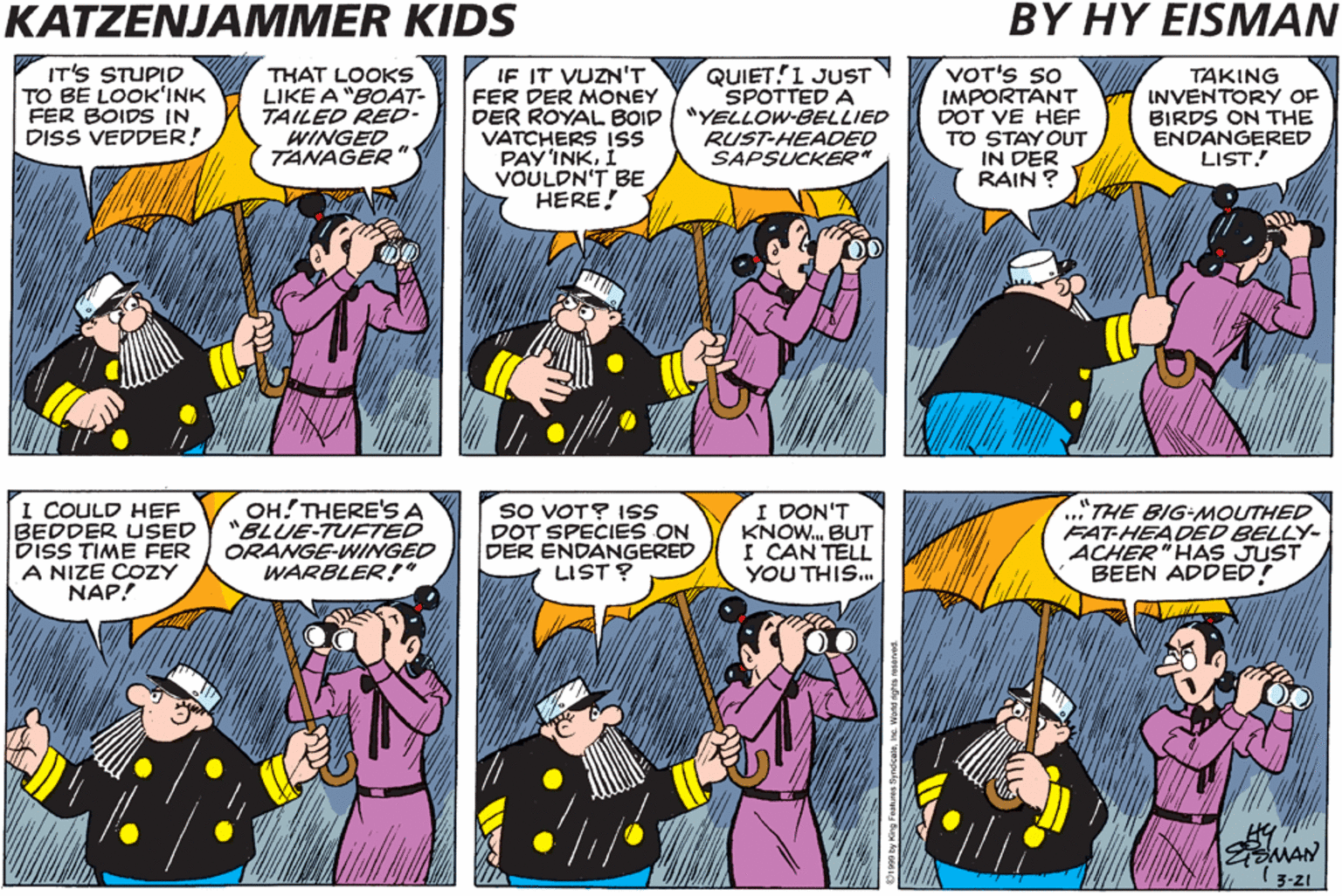Azure OCR: KATZENJAMMER KIDS BY HY EISMAN THERE GOES A "BROWN SPECKLED- BREASTED THRASHER!" IT'S STUPID TO BE LOOK'INK FER BOIDS IN DISS VEDDER! THAT LOOKS LIKE A "BOAT- TAILED RED- WINGED TANAGER " IF IT VUZN'T FER DER MONEY DER ROYAL BOID VATCHERS ISS PAY'INKVOULDN'T BE HERE QUIET!1 JUST SPOTTED A "YELLOW-BELLIED RUST-HEADED SAPSUCKER" VOT'S so IMPORTANT DOT VE HEF TO STAY OUT IN DER RAIN ? TAKING INVENTORY OF BIRDS ON THE ENDANGERED LIST! DER ROYAL BOID VATCHERS SHOULD BE OUT INSTEAD UF ME LOOK'INK FER BOIDS! THERE GOES A"PINK-BILLED ZONG LEGGED FLAMINGO." I COULD HEF BEDDER USED DISS TIME FER A NIZE COZY NAP! OH!THERE'S A "BLUE-TUFTED ORANGE-WINGED WARBLER!" SO VOT? 1SS DOT SPECIES ON DER ENDANGERED LIST? I DON'T KNOW. BUT I CAN TELL YOU THIS. .."THE BIG-MOUTHED FAT-HEADED BELLY- ACHER"HAS JUST BEEN ADDED! MAN (3-21 KATZENJAMMER KIDS BY HY EISMAN THERE GOES A "BROWN SPECKLED- BREASTED THRASHER!" IT'S STUPID TO BE LOOK'INK FER BOIDS IN DISS VEDDER! THAT LOOKS LIKE A "BOAT- TAILED RED- WINGED TANAGER " IF IT VUZN'T FER DER MONEY DER ROYAL BOID VATCHERS ISS PAY'INKVOULDN'T BE HERE QUIET!1 JUST SPOTTED A "YELLOW-BELLIED RUST-HEADED SAPSUCKER" VOT'S so IMPORTANT DOT VE HEF TO STAY OUT IN DER RAIN ? TAKING INVENTORY OF BIRDS ON THE ENDANGERED LIST! DER ROYAL BOID VATCHERS SHOULD BE OUT INSTEAD UF ME LOOK'INK FER BOIDS! THERE GOES A"PINK-BILLED ZONG LEGGED FLAMINGO." I COULD HEF BEDDER USED DISS TIME FER A NIZE COZY NAP! OH!THERE'S A "BLUE-TUFTED ORANGE-WINGED WARBLER!" SO VOT? 1SS DOT SPECIES ON DER ENDANGERED LIST? I DON'T KNOW. BUT I CAN TELL YOU THIS. .."THE BIG-MOUTHED FAT-HEADED BELLY- ACHER"HAS JUST BEEN ADDED! MAN (3-21