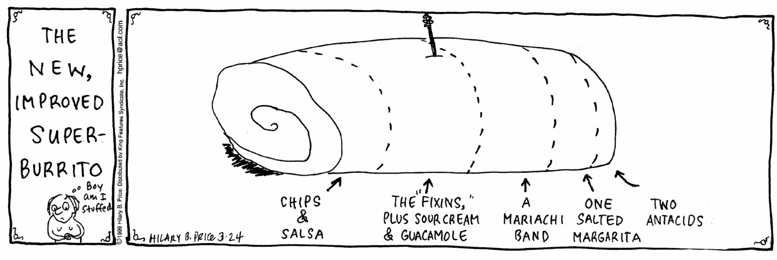 Line art OCR: THE NEWIMPROVED SUPER- BURRITO • Boy am I CHIPS & SALSA THE FIXINSPLUS SOUR CREAM & GUACAMOLE A ONE MARIACHI SALTED BAND TWO ANTACIDS Stuffed HILARY 8. PRIe 3-24 MARGARITA THE NEWIMPROVED SUPER- BURRITO • Boy am I CHIPS & SALSA THE FIXINSPLUS SOUR CREAM & GUACAMOLE A ONE MARIACHI SALTED BAND TWO ANTACIDS Stuffed HILARY 8. PRIe 3-24 MARGARITA
