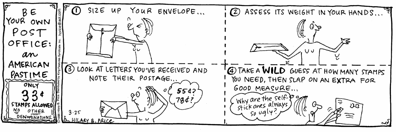 Pattern OCR: O $1ZE UP YouR ENVELOPE... (2) ASSESS ITS WEIGHT IN YOUR HANDS... BE YOUR OWN POST OFFICE: an AMERICAN PASTIME ONLY LOOK AT LETTERS YOU'VE RECEIVED AND 4) TAKE A WILD GUESS AT HOW MANY STAMPS YOU NEEDTHEN SLAP ON AN EXTRA FOR GOOD MEASURE.. NOTE THEIR POSTAGE..ol 55¢? 33* Why are the selfp stick ones always) So ugly? 784? STAMPS ALLOWED NO OTHER 3-25 a HILARY B. PRICE DENOMINATIONS. O $1ZE UP YouR ENVELOPE... (2) ASSESS ITS WEIGHT IN YOUR HANDS... BE YOUR OWN POST OFFICE: an AMERICAN PASTIME ONLY LOOK AT LETTERS YOU'VE RECEIVED AND 4) TAKE A WILD GUESS AT HOW MANY STAMPS YOU NEEDTHEN SLAP ON AN EXTRA FOR GOOD MEASURE.. NOTE THEIR POSTAGE..ol 55¢? 33* Why are the selfp stick ones always) So ugly? 784? STAMPS ALLOWED NO OTHER 3-25 a HILARY B. PRICE DENOMINATIONS.