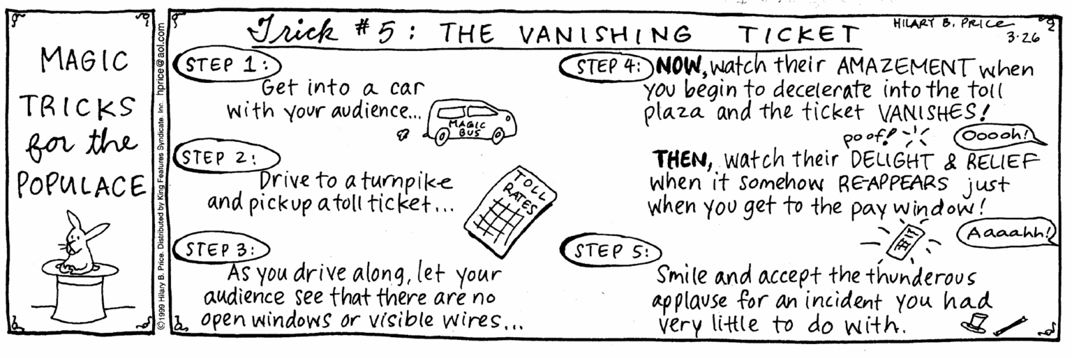 Ink OCR: HILART B. PRICE 3.26 TICKET Irick # 5; THE VANISHING STEP 4: NOWwatch their AMAZEMENT when You begin to decelerate into the toil plaza and the ticket VANISHES! poof! THENwatch their DELIGHT & RELIEF when it somehow REAPPEARS just when you get to the pay window! MAGIC STEP 1:) Get into a car with your audience.. TRICKS Ooooh! MAGIC for the POPULACE STEP 2: Drive to a turnpike and pickup a toll ticket... TOLL RATES (Aaaahh!) STEP 5: (STEP 3: AS you drive alonglet audience see that there are no open windows or visible wires... Smile and accept the thunderous applavse for an incident you had very little to do with. your HILART B. PRICE 3.26 TICKET Irick # 5; THE VANISHING STEP 4: NOWwatch their AMAZEMENT when You begin to decelerate into the toil plaza and the ticket VANISHES! poof! THENwatch their DELIGHT & RELIEF when it somehow REAPPEARS just when you get to the pay window! MAGIC STEP 1:) Get into a car with your audience.. TRICKS Ooooh! MAGIC for the POPULACE STEP 2: Drive to a turnpike and pickup a toll ticket... TOLL RATES (Aaaahh!) STEP 5: (STEP 3: AS you drive alonglet audience see that there are no open windows or visible wires... Smile and accept the thunderous applavse for an incident you had very little to do with. your