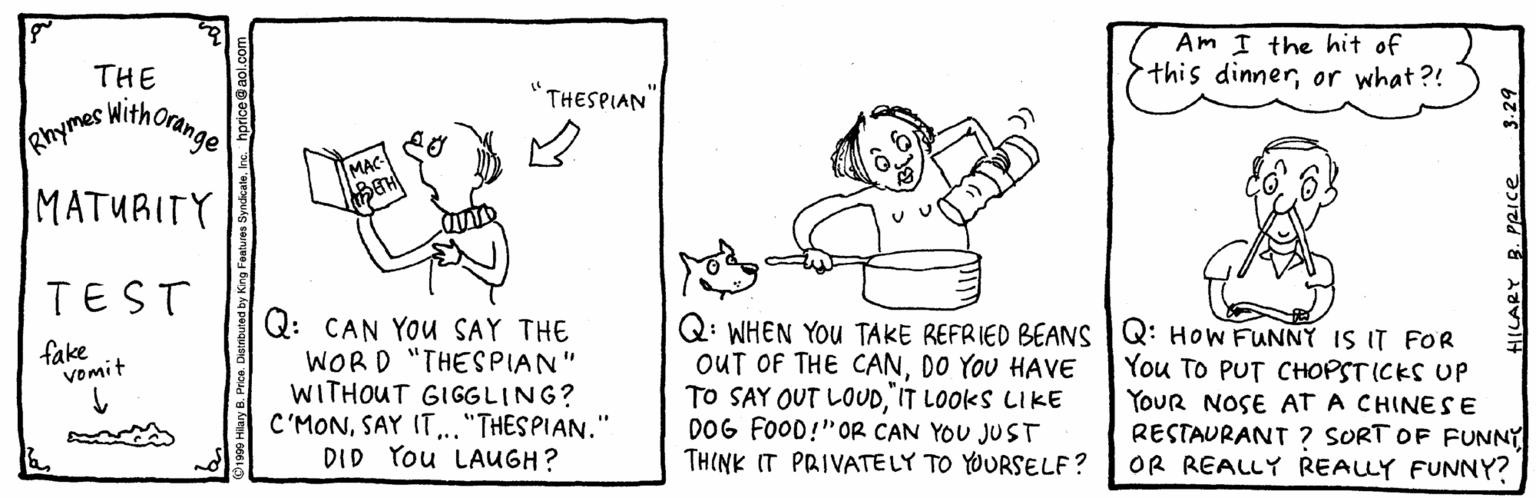 Paper OCR: Am I the hit of this dinneror what?! THE swithorange THESPIAN Rhymes MATURITY TEST Q: CAN YOu SAY THE WORD "THESPIAN" WITHOUT GIGGLING? C'MON.."THESPIAN." DID You LAUGH? Q: WHEN YOUu TAKE REFRIED BEANS Q: HOW FUNNY IS IT FOR OUT OF THE CANDO YOU HAVE TO SAY OUT LOUDIT LOOKS LIKE DOG FOOD!"OR CAN YOU JUST TH(NK IT PRIVATE LY TO YOURSELF? fake Vomit You To PUT C???ST (CES UP YoUR NOSE AT A CHINESE RESTAURANT ? SORT OF FUNNY OR REALLY REALLY FUNNY? HILARY B. PRICE Am I the hit of this dinneror what?! THE swithorange THESPIAN Rhymes MATURITY TEST Q: CAN YOu SAY THE WORD "THESPIAN" WITHOUT GIGGLING? C'MONSAY IT.."THESPIAN." DID You LAUGH? Q: WHEN YOUu TAKE REFRIED BEANS Q: HOW FUNNY IS IT FOR OUT OF THE CANDO YOU HAVE TO SAY OUT LOUDIT LOOKS LIKE DOG FOOD!"OR CAN YOU JUST TH(NK IT PRIVATE LY TO YOURSELF? fake Vomit You To PUT C???ST (CES UP YoUR NOSE AT A CHINESE RESTAURANT ? SORT OF FUNNY OR REALLY REALLY FUNNY? HILARY B. PRICE