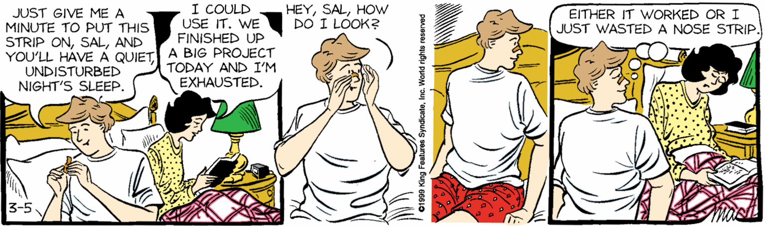 Abdomen OCR: I COULD USE IT. WE FINISHED UP HEYHOW DO I LOOK? JUST GIVE ME A MINUTE TO PUT THIS STRIP ONAND YOU'LL HAVE A QUIET A BIG PROJECT UNDISTURBED NIGHT'S SLEEP. EITHER IT WORKED OR I JUST WASTED A NOSE STRIP. TODAY AND I'M EXHAUSTED. 3-5 01999 King Features SyndicateInc. World rights reserved I COULD USE IT. WE FINISHED UP HEYHOW DO I LOOK? JUST GIVE ME A MINUTE TO PUT THIS STRIP ONAND YOU'LL HAVE A QUIET A BIG PROJECT UNDISTURBED NIGHT'S SLEEP. EITHER IT WORKED OR I JUST WASTED A NOSE STRIP. TODAY AND I'M EXHAUSTED. 3-5 01999 King Features SyndicateInc. World rights reserved