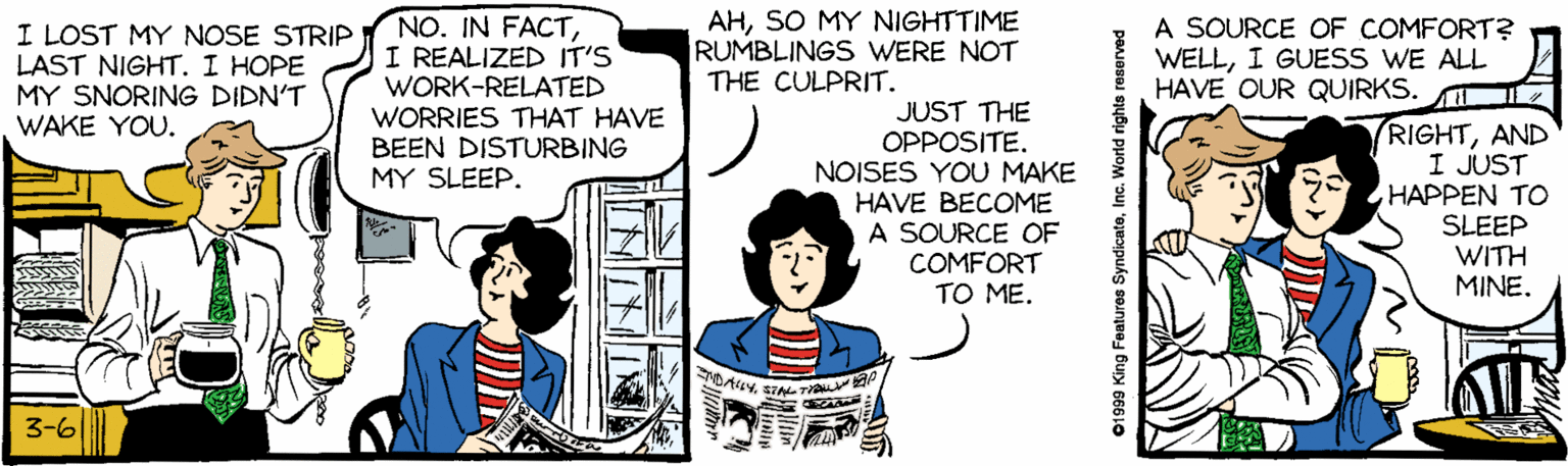 Gesture OCR: AHSO MY NIGHTTIME RUMBLINGS WERE NOT THE CULPRIT. I LOST MY NOSE STRIP LAST NIGHT. I HOPE MY SNORING DIDN'T WAKE YOU. NO. IN FACTI REALIZED IT'S WORK-RELATED WORRIES THAT HAVE BEEN DISTURBING MY SLEEP. A SOURCE OF COMFORT? WELLI GUESS WE ALL HAVE OUR QUIRKS. JUST THE OPPOSITE. NOISES YOU MAKE HAVE BECOME A SOURCE OF COMFORT TO ME. RIGHTAND I JUST HAPPEN TO SLEEP WITH MINE. DA4YSTAL TAL ap 3-61 ? 01999 King Features SyndicatoInc. World rights reserved AHSO MY NIGHTTIME RUMBLINGS WERE NOT THE CULPRIT. I LOST MY NOSE STRIP LAST NIGHT. I HOPE MY SNORING DIDN'T WAKE YOU. NO. IN FACTI REALIZED IT'S WORK-RELATED WORRIES THAT HAVE BEEN DISTURBING MY SLEEP. A SOURCE OF COMFORT? WELLI GUESS WE ALL HAVE OUR QUIRKS. JUST THE OPPOSITE. NOISES YOU MAKE HAVE BECOME A SOURCE OF COMFORT TO ME. RIGHTAND I JUST HAPPEN TO SLEEP WITH MINE. DA4YSTAL TAL ap 3-61 ? 01999 King Features SyndicatoInc. World rights reserved