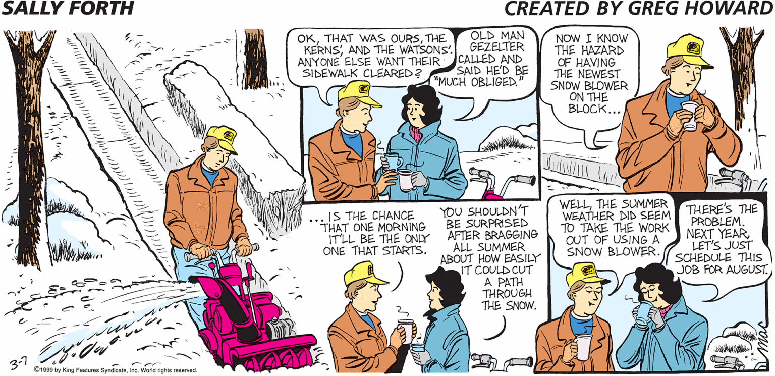 Art OCR: SALLY FORTH OKTHE KERNSAND THE WATSONS'. ANYONE ELSE WANT THEIR SIDEWALK CLEARED? OLD MAN GEZELTER CALLED AND SAID HE'D BE MUCH OBLIGED" NOW I KNOW THE HAZARD OF HAVING THE NEWEST SNOW BLOWER ON THE BLOCK... TIME TO BREAK OUT THE SNOW BLOWERTED. YOU CAN DRIVE. Greg YOU SHOULDN'T BE SURPRISED AFTER BRAGGING ALL SUMMER ABOUT HOW EASILY IT COULD CUT A PATH THROUGH THE SNOW. WELLTHE SUMMER WEATHER DND SEEM TO TAKE THE WORK OUT OF USING A SNOW BLOWER. THERE'S THE PROBLEM. NEXT YEAR LET'S JUST SCHEDULE THIS JOB FOR AUGUST. .IS THE CHANCE *THAT ONE MORNING ITLL BE THE ONLY ONE THAT STARTS. 3-1 Draaa by ing Faares 8ndioeInc. Wond rignes SALLY FORTH OKTHAT WAS OURSTHE KERNSAND THE WATSONS'. ANYONE ELSE WANT THEIR SIDEWALK CLEARED? OLD MAN GEZELTER CALLED AND SAID HE'D BE MUCH OBLIGED" NOW I KNOW THE HAZARD OF HAVING THE NEWEST SNOW BLOWER ON THE BLOCK... TIME TO BREAK OUT THE SNOW BLOWERTED. YOU CAN DRIVE. Greg YOU SHOULDN'T BE SURPRISED AFTER BRAGGING ALL SUMMER ABOUT HOW EASILY IT COULD CUT A PATH THROUGH THE SNOW. WELLTHE SUMMER WEATHER DND SEEM TO TAKE THE WORK OUT OF USING A SNOW BLOWER. THERE'S THE PROBLEM. NEXT YEAR LET'S JUST SCHEDULE THIS JOB FOR AUGUST. .IS THE CHANCE *THAT ONE MORNING ITLL BE THE ONLY ONE THAT STARTS. 3-1 Draaa by ing Faares 8ndioeInc. Wond rignes