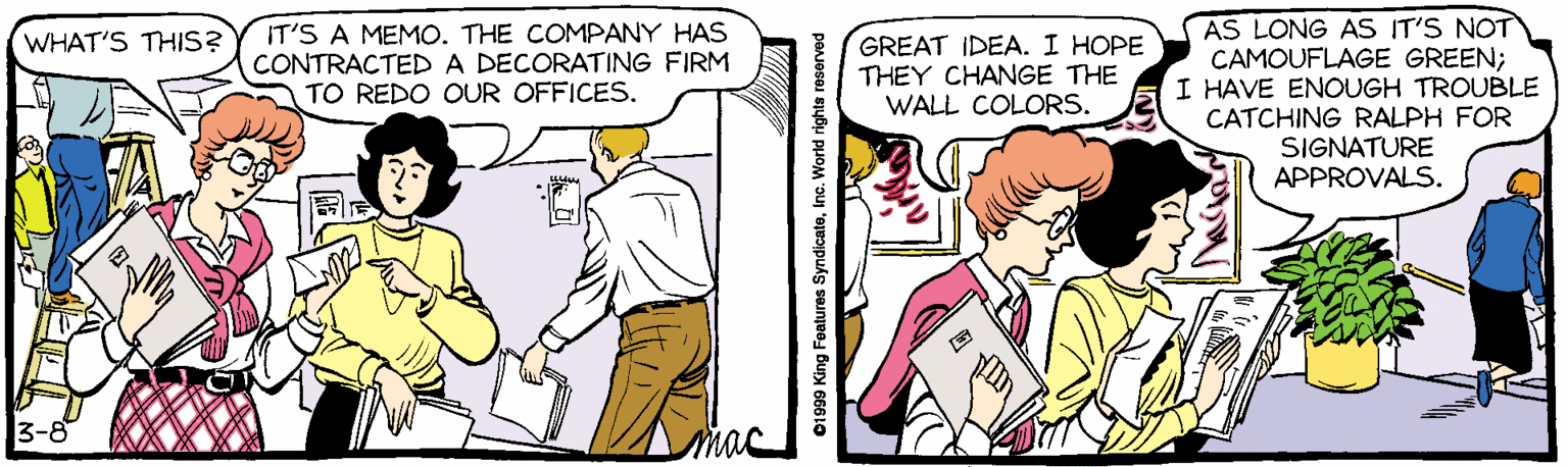 Cartoon OCR: IT'S A MEMO. THE COMPANY HAS CONTRACTED A DECORATING FIRM TO REDO OUR OFFICESAS LONG AS IT'S NOT CAMOUFLAGE GREEN; I HAVE ENOUGH TROUBLE CATCHING RALPH FOR SIGNATURE APPROVALS. WHAT'S THIS? GREAT IDEA. I HOPE THEY CHANGE THE WALL COLORS. 3-8 01999 King Fealures SyndicateInc. World rights resorved IT'S A MEMO. THE COMPANY HAS CONTRACTED A DECORATING FIRM TO REDO OUR OFFICESAS LONG AS IT'S NOT CAMOUFLAGE GREEN; I HAVE ENOUGH TROUBLE CATCHING RALPH FOR SIGNATURE APPROVALS. WHAT'S THIS? GREAT IDEA. I HOPE THEY CHANGE THE WALL COLORS. 3-8 01999 King Fealures SyndicateInc. World rights resorved