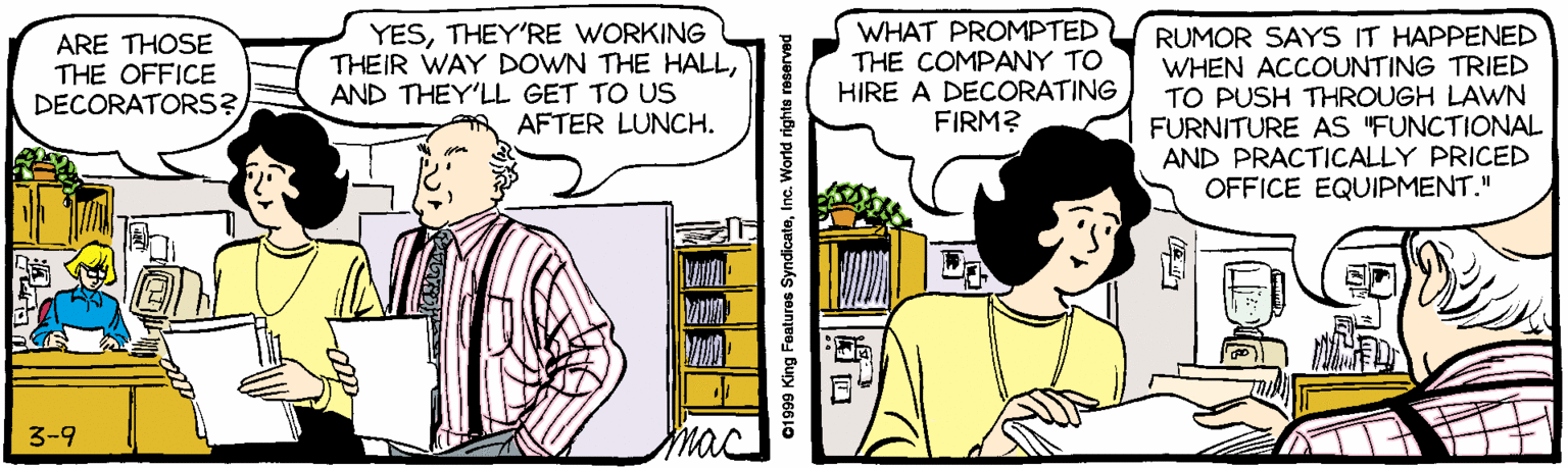 Font OCR: YESTHEY'RE WORKING THEIR WAY DOWN THE HALLAND THEY'LL GET TO US AFTER LUNCH. WHAT PROMPTED THE COMPANY TO HIRE A DECORATING FIRM? RUMOR SAYS IT HAPPENED WHEN ACCOUNTING TRIED TO PUSH THROUGH LAWN FURNITURE AS "FUNCTIONAL AND PRACTICALLY PRICED OFFICE EQUIPMENT." ARE THOSE THE OFFICE DECORATORS? 3-9 mac G1999 King Features SyndicateInc. World rights reserv YESTHEY'RE WORKING THEIR WAY DOWN THE HALLAND THEY'LL GET TO US AFTER LUNCH. WHAT PROMPTED THE COMPANY TO HIRE A DECORATING FIRM? RUMOR SAYS IT HAPPENED WHEN ACCOUNTING TRIED TO PUSH THROUGH LAWN FURNITURE AS "FUNCTIONAL AND PRACTICALLY PRICED OFFICE EQUIPMENT." ARE THOSE THE OFFICE DECORATORS? 3-9 mac G1999 King Features SyndicateInc. World rights reserv
