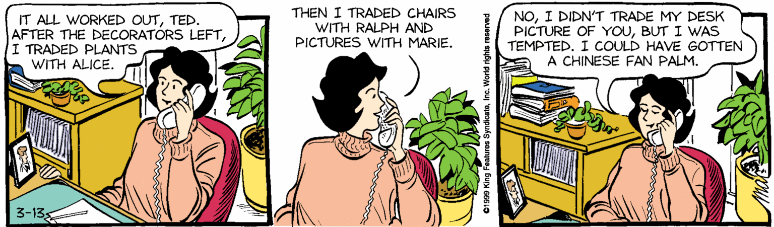 Fiction OCR: IT ALL WORKED OUTTED. AFTER THE DECORATORS LEFTI TRADED PLANTS WITH ALICE. THEN I TRADED CHAIRS WITH RALPH AND PICTURES WITH MARIE. NOI DIDN'T TRADE MY DESK PICTURE OF YOUBUT I WAS TEMPTED. I COULD HAVE GOTTEN A CHINESE FAN PALM. 3-13 01999 King Features SyndicateInc. World rights reserved IT ALL WORKED OUTTED. AFTER THE DECORATORS LEFTI TRADED PLANTS WITH ALICE. THEN I TRADED CHAIRS WITH RALPH AND PICTURES WITH MARIE. NOI DIDN'T TRADE MY DESK PICTURE OF YOUBUT I WAS TEMPTED. I COULD HAVE GOTTEN A CHINESE FAN PALM. 3-13 01999 King Features SyndicateInc. World rights reserved