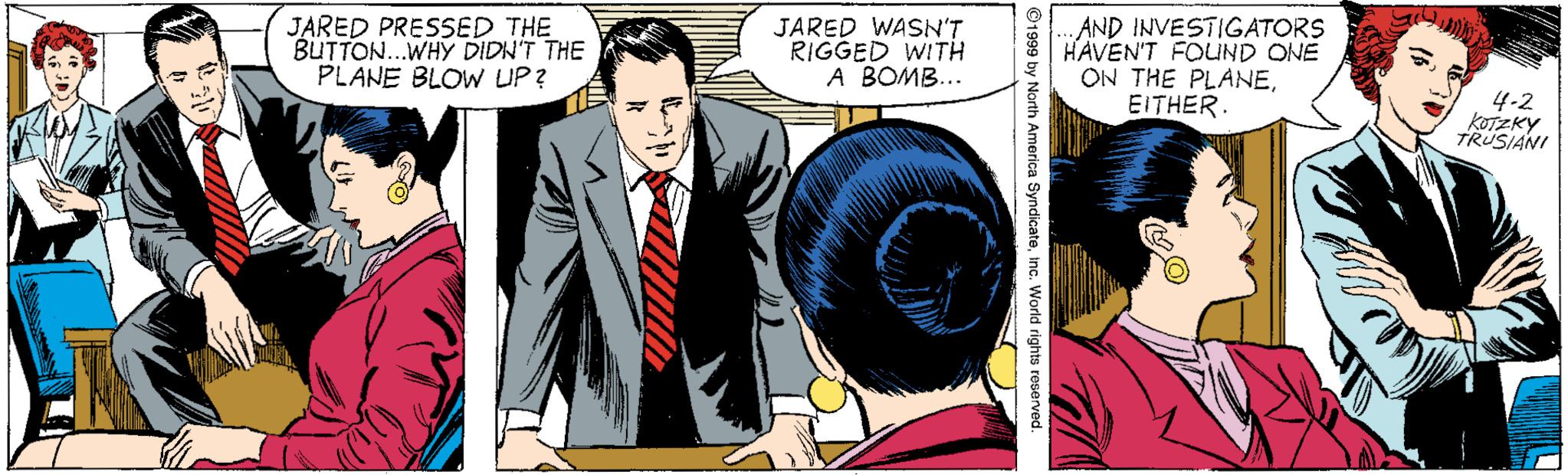 Publication OCR: JARED PRESSED THE BUTTON.WHY DIDN'T THE PLANE BLOW UP? JARED WASN'T RIGGED WITH A BOMB... ..AND INVESTIGATORS HAVEN'T FOUND ONE ON THE PLANEEITHER. 4-2 KOTZKY TRUSIANI 1999 by Narth America SyndicateInc. World rights reverved. JARED PRESSED THE BUTTON.WHY DIDN'T THE PLANE BLOW UP? JARED WASN'T RIGGED WITH A BOMB... ..AND INVESTIGATORS HAVEN'T FOUND ONE ON THE PLANEEITHER. 4-2 KOTZKY TRUSIANI 1999 by Narth America SyndicateInc. World rights reverved.