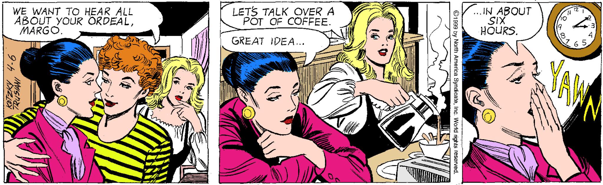 Comic book OCR: WE WANT TO HEAR ALL ABOUT YOUR ORDEALMARGO. LETS TALK OVER A POT OF COFFEE. ... IN ABOUT SIX HOURS. 19 GREAT IDEA... 4 6 5 ©1999 by North America SyndicateInc. Wortd rights reserved. 9.h " WE WANT TO HEAR ALL ABOUT YOUR ORDEALMARGO. LETS TALK OVER A POT OF COFFEE. ... IN ABOUT SIX HOURS. 19 GREAT IDEA... 4 6 5 ©1999 by North America SyndicateInc. Wortd rights reserved. 9.h "